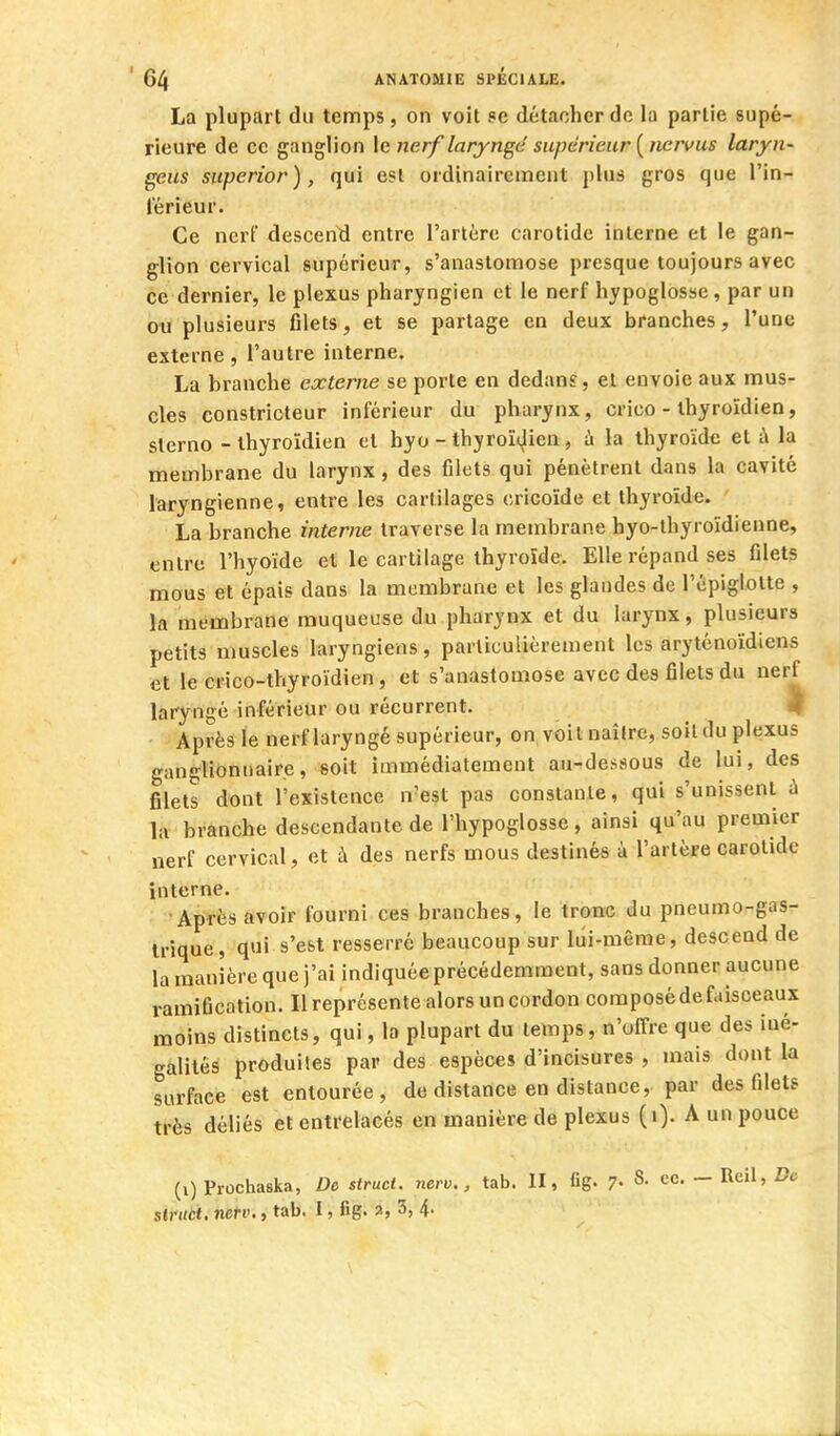 La plupart du temps, on voit se détacher de la partie supé- rieure de oc ganglion \e nerf laryngé supérieur {tiervus laryn- geus superior), qui est ordinairement plus gros que l'in- l'érieur. Ce nerf descend entre l'artère carotide interne et le gan- glion cervical supérieur, s'anastomose presque toujours avec ce dernier, le plexus pharyngien et le nerf hypoglosse, par un ou plusieurs fllets, et se partage en deux branches, l'une externe, l'autre interne. La branche externe se porte en dedans, et envoie aux mus- cles constricteur inférieur du pharynx, crico - thyroïdien, sterne - thyroïdien et hyo - thyroït^ien, ù la thyroïde et à la membrane du larynx, des filets qui pénètrent dans la cavité laryngienne, entre les cartilages cricoïde et thyroïde. La branche interne traverse la membrane hyo-thyroïdienne, entre l'hyoïde et le cartilage thyroïde. Elle répand ses filets mous et épais dans la membrane et les glandes de l'cpiglotte , la membrane muqueuse du pharynx et du larynx, plusieurs petits muscles laryngiens, particulièrement les aryténoïdiens et le crico-thyroïdien, et s'anastomose avec des filets du nerf laryngé inférieur ou récurrent. 3^ Après le nerf laryngé supérieur, on voit naître, soit du plexus «•angUonnaire, soit immédiatement au'^dessous de lui, des filets dont l'existence n'est pas constante, qui s'unissent à liv branche descendante de l'hypoglosse, ainsi qu'au premier nerf cervical, et à des nerfs mous destinés à l'artère carotide interne. Après avoir fourni ces branches, le tronc du pneumo-gas- trique, qui s'est resserré beaucoup sur lui-même, descend de la manière que j'ai indiquée précédemment, sans donner aucune ramification. Il représente alors un cordon composé de faisceaux moins distincts, qui, la plupart du temps, n'offre que des iné- galités produites par des espèces d'incisures , mais dont la surface est entourée, de distance en distance, par des filets très déliés et entrelacés en manière de plexus (i). A un pouce (i) Prochaska, De struci. nerv., tab. II, fig. 7- - Reil, Z?c struct. nerv., tab. I, fig. a, 3, 4-