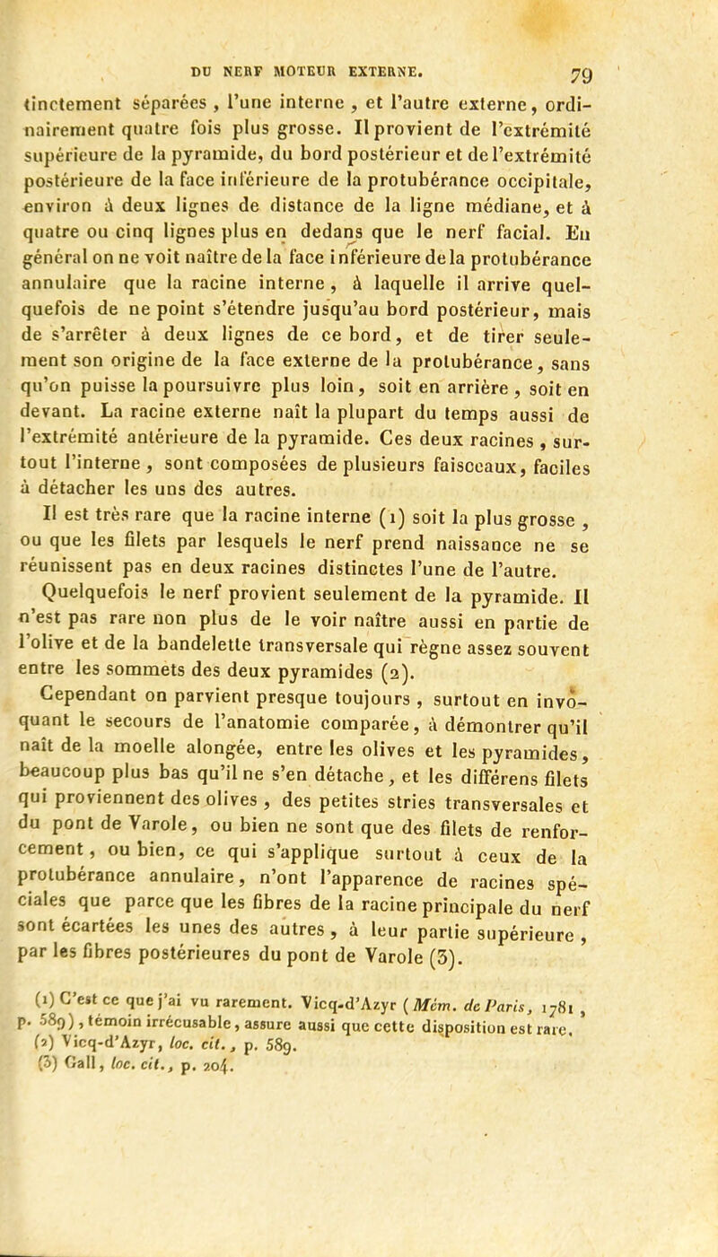 DU NEBP MOTEUn EXTERNE. ^9 «inotement séparées , l'une interne , et l'autre externe, ordi- nairement quatre fois plus grosse. Il provient de l'extrémité supérieure de la pyramide, du bord postérieur et de l'extrémité postérieure de la face inférieure de la protubérance occipitale, environ à deux lignes de distance de la ligne médiane, et à quatre ou cinq lignes plus en dedans que le nerf facial. Eu général on ne voit naître de la face i nférieure de la protubérance annulaire que la racine interne, à laquelle il arrive quel- quefois de ne point s'étendre jusqu'au bord postérieur, mais de s'arrêter à deux lignes de ce bord, et de tirer seule- ment son origine de la face externe de la protubérance, sans qu'on puisse la poursuivre plus loin, soit en arrière , soit en devant. La racine externe naît la plupart du temps aussi de l'extrémité antérieure de la pyramide. Ces deux racines , sur- tout l'interne , sont composées de plusieurs faisceaux, faciles à détacher les uns des autres. Il est très rare que la racine interne (i) soit la plus grosse , ou que les filets par lesquels le nerf prend naissance ne se réunissent pas en deux racines distinctes l'une de l'autre. Quelquefois le nerf provient seulement de la pyramide. II n'est pas rare non plus de le voir naître aussi en partie de l'olive et de la bandelette transversale qui règne assez souvent entre les sommets des deux pyramides (a). Cependant on parvient presque toujours , surtout en invo- quant le secours de l'anatomie comparée, à démontrer qu'il naît de la moelle alongée, entre les olives et les pyramides, beaucoup plus bas qu'il ne s'en détache, et les différens filets qui proviennent des olives , des petites stries transversales et du pont de Varole, ou bien ne sont que des filets de renfor- cement, ou bien, ce qui s'applique surtout à ceux de la protubérance annulaire, n'ont l'apparence de racines spé- ciales que parce que les fibres de la racine principale du nerf sont écartées les unes des autres, à leur partie supérieure , par les fibres postérieures du pont de Varole (3). (i) C'est ce que j'ai vu rarement. Vicq-d'Azyr ( Mcm. de Paris, 1781 , p. 589), témoin irrécusable, assure aussi que cette disposition est rare, ' (i) Vicq-d'Azyr, loc. cil., p. 589.