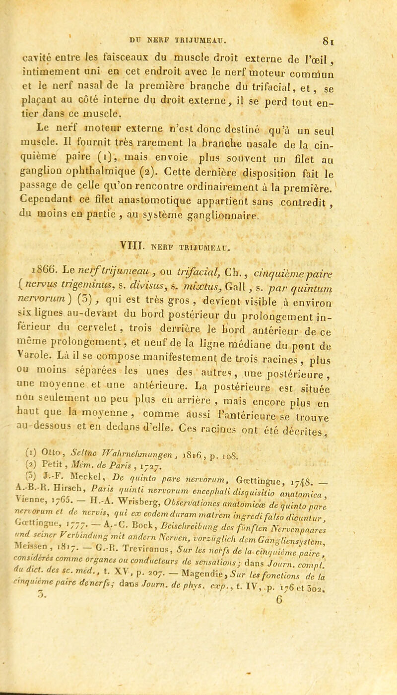 cavUé entre les faisceaux du muscle droit externe de l'œil, intimement «ni en cet endroit avec le nerf moteur commun et le nerf nasal de la première branche du Irifacial, et, se plaçant au côté interne du droit externe, il se perd tout en- tier dans ce muscle. Le nerf moteur externe n'est donc destiné qu'à un seul muscle. Il fournit très rarement la branche nasale de la cin- quième paire (i), mais envoie plus souvent un filet au ganglion ophthalmique (2). Cette dernière disposition fait le passage de celle qu'on rencontre ordinairement à la première. Cependant ce filet anastomotiquc appartient sans contredit, du moins en partie , au système ganglionnaire. VIII. KERP TRIJUMEAU. 1866. Lencrf trijumeau , ou trifacial, Ch., cinquième paire {nervus trigeminus, s. di^isus, s. mixtus, Gall, s. par quinlum nen'orum) (5), qui est très gros , devient visible à environ six lignes au-devant du bord postérieur du prolongement in- férieur du cervelet, trois derrière Je bord antérieur de ce même prolongement, et neuf de la ligne médiane du pont de Varole. Là il se compose manifestement de trois racines , plus ou moins séparées les unes des autres, une postérieure, une moyenne et une antérieure. La postérieure est située non seulement un peu plus en arrière , mais encore plus en haut que la moyenne, comme aussi l'antérieure se trouve au-dessous et en dedans d'elle. Ces racines ont été décrites^ (1) Olto, Scltnc Wahmelaniingen, )Si6, p. loS. (2) Petit, Mém. de Paris , (oj J.-F. Meckel, De qulnio pare ncrvorinn, Gœtting-ue 1-4S — A..B..R. Hirsch, Paris ,,uinti nevvorum encepimli disquisiiio analomlca , tienne, .765 - H.-A. Wrisberg, Observationes anatomicc^ dcauintonarl r^er^orumel de nervis, qui ex coderr^durarrimalrcm ingrcdifaiso dicuritur f.œU.ng,,. .777 _ A.-C. Dock, Bcischrcihung de. f,inften Ncrver^paarcs se.ncr Vcrb.ndu.g mil andcrn Ncrvcn, vorzi.slich dcmGang[ieJystcrr^ Mcssen , ,8.7. _ G.-Ii. Treviranus, Sur tes no^fs de la cin.înànjpairc considères comme organes ou conducteurs do sa.snlioxs ; dans Jonrn. comn'l du dœl. des se. méd., t. XV, p. ,07. - Magendîe, 5„r le, fonctions de fa nnqwcme pacre dcncrfs; dans Joum. de phys. cxp., t. IV, p. ,^6 rl 3o2 5. g'