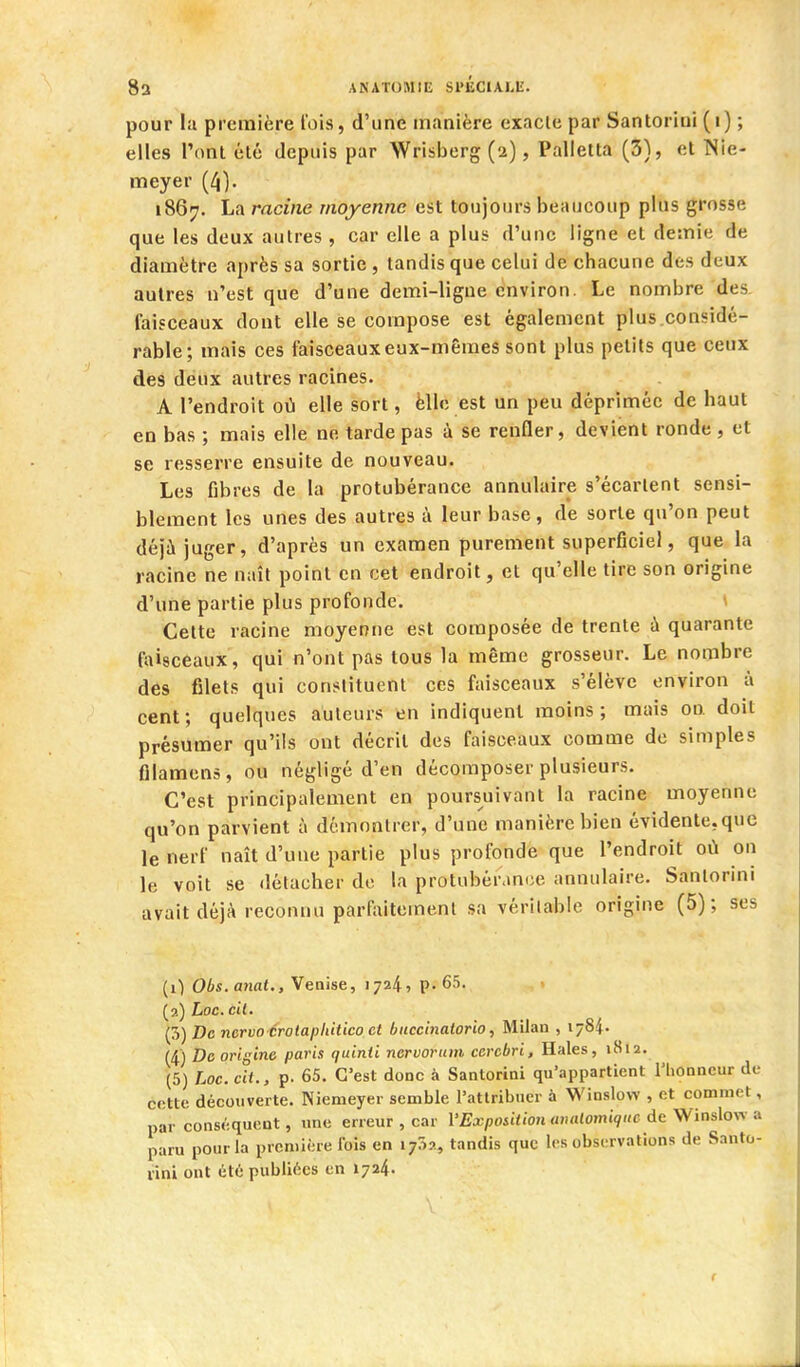 pour la première l'ois, d'une manière exacte par Santoriui (i) ; elles Ponl été depuis par Wrisberg (2), Palietta (3), et Nie- meyer (4). 1867. La racine moyenne est toujours beaucoup plus grosse que les deux autres , car elle a plus d'une ligne et demie de diamètre après sa sortie , tandis que celui de chacune des deux autres n'est que d'une demi-ligue environ. Le nombre des faisceaux dont elle se compose est également plus.considé- rable; mais ces faisceaux eux-mêmes sont plus petits que ceux des deux autres racines. A l'endroit où elle sort, èllc est un peu déprimée de haut en bas ; mais elle ne tarde pas à se renfler, devient ronde , et se resserre ensuite de nouveau. Les fibres de la protubérance annulaire s'écartent sensi- blement les unes des autres à leur base, de sorte qu'on peut déjà juger, d'après un examen purement superficiel, que la racine ne naît point en cet endroit, et qu'elle tire son origine d'une partie plus profonde. Cette racine moyenne est composée de trente à quarante fiùsceaux, qui n'ont pas tous la même grosseur. Le nombre des filets qui constituent ces faisceaux s'élève environ à cent ; quelques auteurs en indiquent moins ; mais on doit présumer qu'ils ont décrit des faisceaux comme de simples fllamcns , ou négligé d'en décomposer plusieurs. C'est principalement en poursuivant la racine moyenne qu'on parvient à démontrer, d'une manière bien évidente,que le nerf naît d'une partie plus profonde que l'endroit où on le voit se détacher do la protubérance annulaire. Santorini avait déjà reconnu parfaitement sa véritable origine (5); ses (0 Obs.anat., Venise, 1724, p. 65. (2) Loc. cil. (5) De nervo crotapliitico et buccinatorio, Milan , 1784. (4) De origine paris quinii nervorum cercbri. Haies, 1812. (5) Loc. cit., p. 65. C'est donc à Santorini qu'appartient l'iionncur de cette découverte. Nienieyer semble l'attribuer à Winslow , et commet, par conséquent, une erreur , car VExpositionanalomique de Wins\ov. paru pour la première ibis en 1752, tandis que les observations de Santo- rini ont été publiées en 1724.