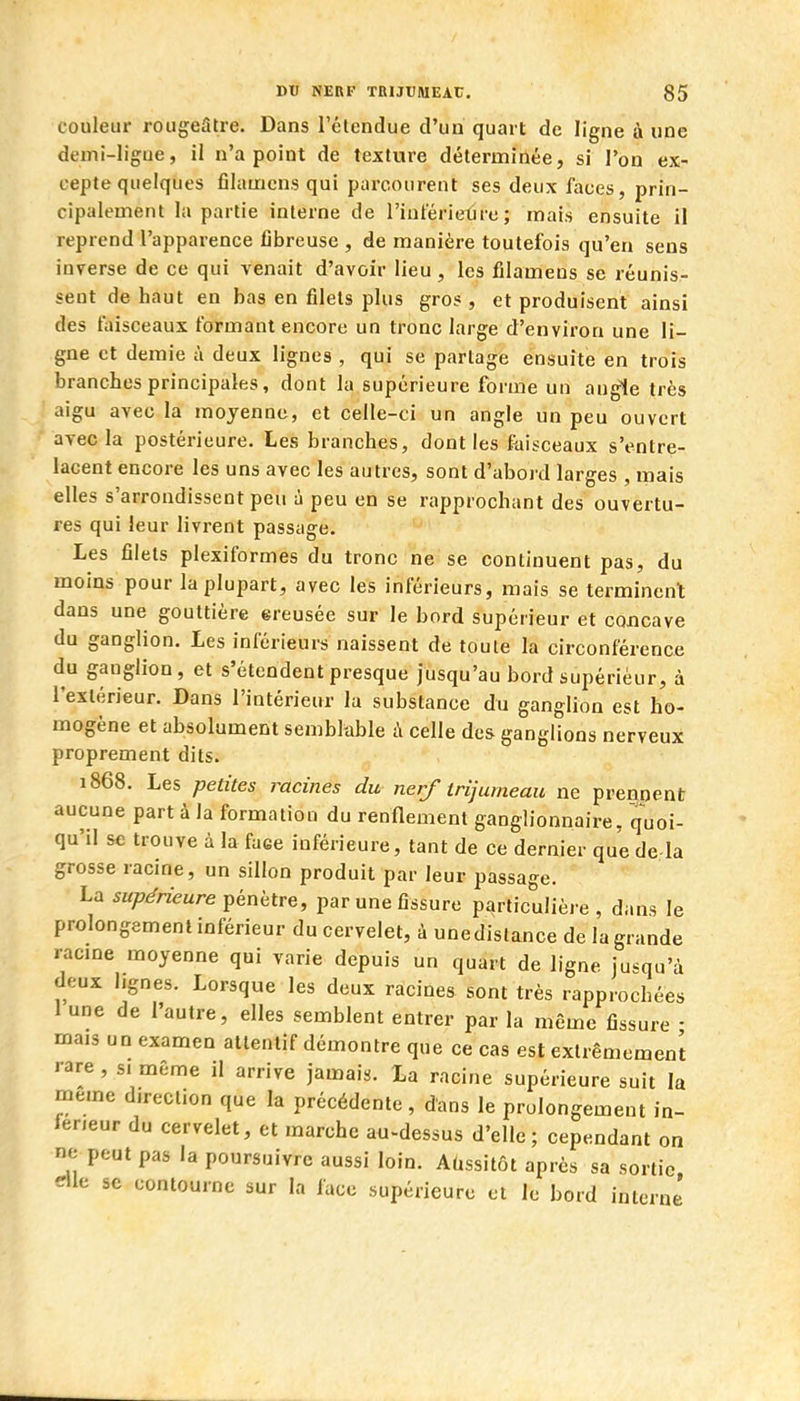 couleur rougeStre. Dans l'élendue d'un quart de ligne à «ne demi-ligue, il n'a point de texture détermirtée, si l'on ex- cepte quelques filauicns qui parcourent ses deux faces, prin- cipalement la partie interne de l'inférietire ; mais ensuite il reprend l'apparence fibreuse , de manière toutefois qu'en sens inverse de ce qui venait d'avoir lieu, les iilamens se réunis- sent de haut en bas en filets plus gros, et produisent ainsi des faisceaux formant encore un tronc large d'environ une li- gne et demie à deux lignes , qui se partage ensuite en trois branches principales, dont la supérieure forme un angle très aigu avec la moyenne, et celle-ci un angle un peu ouvert avec la postérieure. Les branches, dont les fiiisceaux s'entre- lacent encore les uns avec les autres, sont d'abord larges , mais elles s'arrondissent peu à peu en se rapprochant des ouvertu- res qui leur livrent passage. Les filets plexiformes du tronc ne se continuent pas, du moins pour la plupart, avec les inférieurs, mais se terminent dans une gouttière ereusée sur le bord supérieur et concave du ganglion. Les inférieurs naissent de toute la circonférence du ganglion, et s'étendent presque jusqu'au bord supérieur, à l'extérieur. Dans l'intérieur la substance du ganglion est ho- mogène et absolument semblable i\ celle des ganglions nerveux proprement dits. 1868. Les petites racines du nerf trijumeau ne prennent aucune part à la formation du renflement ganglionnaire, quoi- qu'il se trouve à la faee inférieure, tant de ce dernier que de là grosse racine, un sillon produit par leur passage. La supérieure ^éniitre, par une fissure particulière, dans le prolongement inférieur du cervelet, à unedistance de la grande racme moyenne qui varie depuis un quart de ligne jusqu'à deux lignes. Lorsque les deux racines sont très rapprochées 1 une de l'autre, elles semblent entrer par la même fissure • mais un examen attentif démontre que ce cas est extrêmement rare , si même il arrive jamais. La racine supérieure suit la même direction que la précédente, dans le prolongement in- férieur du cervelet, et marche au-dessus d'elle ; cependant on ne peut pas la poursuivre aussi loin. Aassitôt après sa sortie elle se contourne sur la face supérieure et le bord interne'