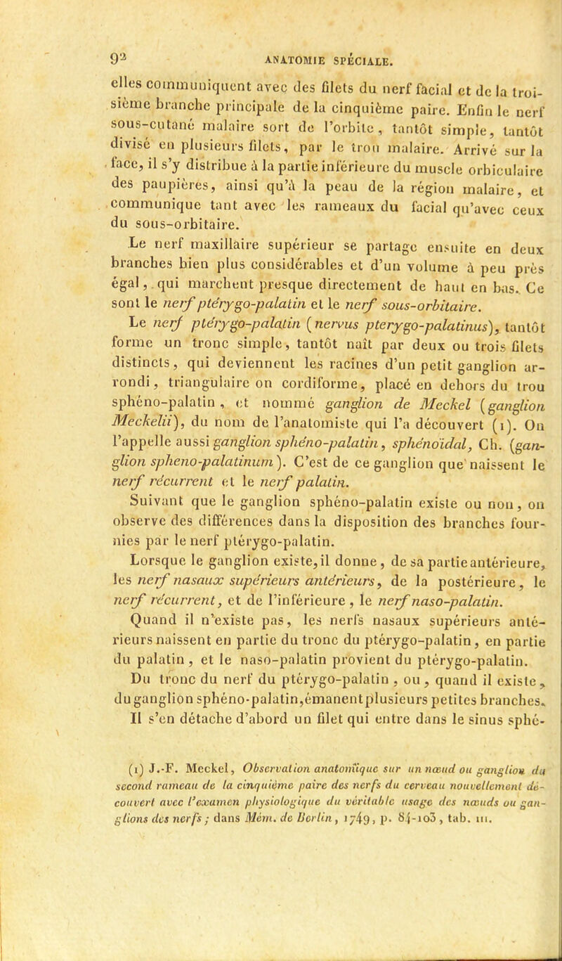 elles communiquent avec des Glels du nerf faci;U et de la iroi- siùme branche principale de la cinquième paire. Enfin le nerf sous-cutané malaire sort de l'orbite, tantôt simple, tantôt divisé en plusieurs filets, par le trou malaire. Arrivé sur la face, il s'y distribue à la partie inférieure du muscle orbiculairc des paupières, ainsi qu'i\ la peau de la région malaire, et communique tant avec les rameaux du facial qu'avec ceux du sous-orbitaire. Le nerf maxillaire supérieur se partage ensuite en deux branches bien plus considérables et d'un volume à peu près égal,.qui marchent presque directement de haut en biis.. Ce sont le nerf ptérygo-palalin et le nerf sous-orbitaire. Le nerf ptérygo-palalin {nervus pterygo-palatinus), tantôt forme un tronc simple, tantôt naît par deux ou trois filels distincts, qui deviennent les racines d'un petit ganglion ar- rondi, triangulaire on cordiforme, placé en dehors du trou sphéno-palatin , et nommé ganglion de 3Ieckel {ganglion Meckelii), du nom de l'analomisle qui l'a découvert (i). Ou Va^^^KWfùxissï ganglion sphéno-palatin, sphénoïdal, Ch. {gan- glion splieno-palatinum). C'est de ce ganglion que'naissent le nerf récurrent et le nerf palatin. Suivant que le ganglion sphéno-palatin existe ou non, on observe des différences dans la disposition des branches four- nies par le nerf plérygo-palatin. Lorsque le ganglion existe, il donne, de sa partie antérieure, \gs, nerf nasaux supérieurs antérieurs, de la postérieure, le nerf récurrent, et de l'inférieure, le nerf naso-palatin. Quand il n'existe pas, les nerfs nasaux supérieurs anté- rieurs naissent en partie du tronc du ptérygo-palatin, en partie du palatin , et le naso-palatin provient du ptérygo-palalin. Du tronc du nerf du ptérygo-palalin , ou, quand il existe, du ganglion sphéno-palatin,émanent plusieurs petites branches. Il s'en détache d'abord un filet qui entre dans le sinus sphé- (i) J.-F. Meckel, Observation anatonîiquc sur un nœud ou gangliou du second rameau de la cinquième paire des nerfs du cerveau nouvellement dé- couvert avec l'examen physiologique du véritable usage des nœuds ou gan- glions des nerfs ; dans Mém. de Berlin, i749i P- 8î-io3, tab. m.