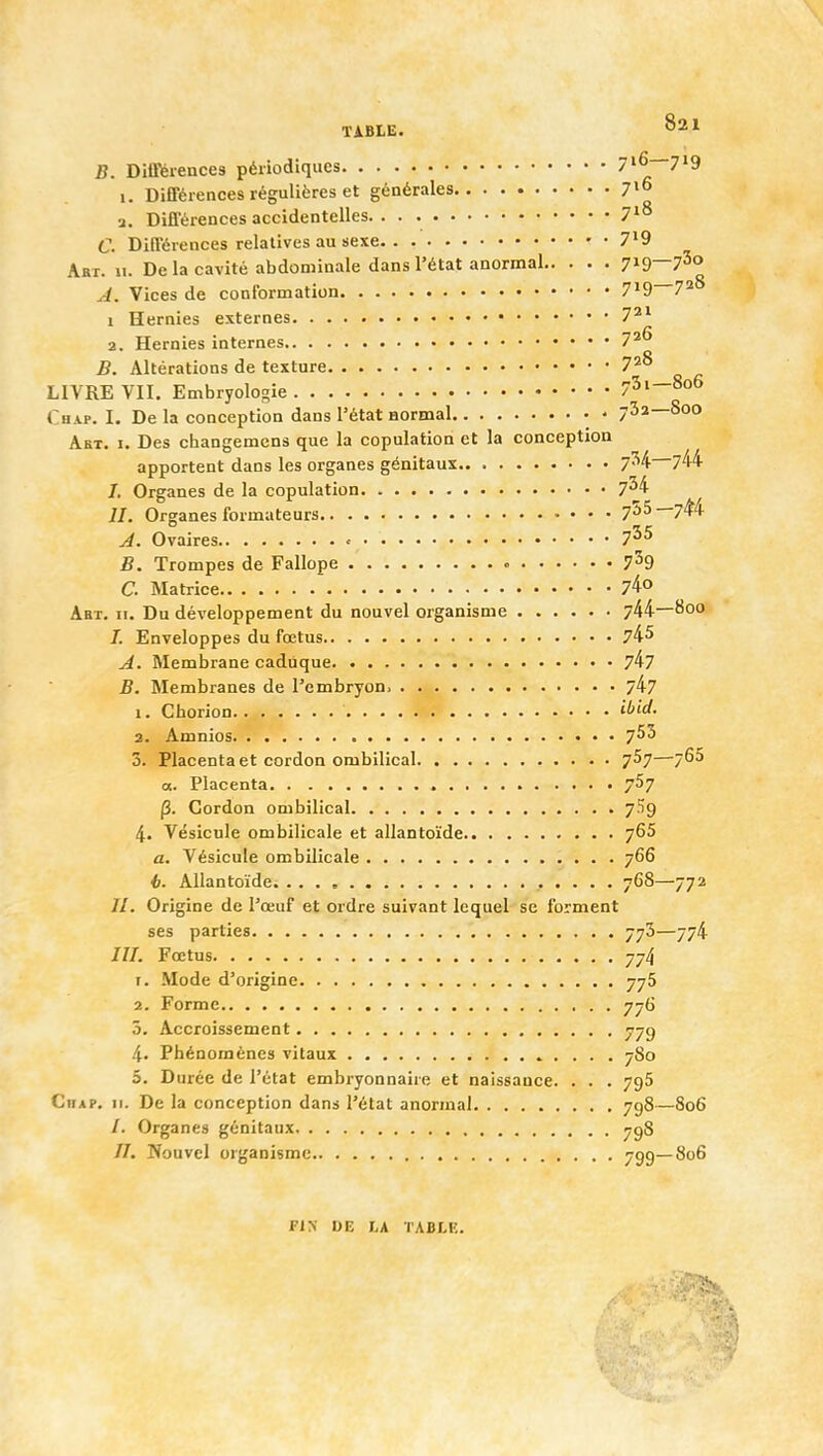 B. DiiPèiences périodiques 716—719 i. Différences régulières et générales 7»° a. Différences accidentelles 7^° C. Différences relatives au sexe 7*9 Art. u. De la cavité abdominale dans l'état anormal 7^9—7^0 J. Vices de conformation 7*9 7^^ 1 Hernies externes 7^* 2. Hernies internes 7^^ B. Altérations de texture 7*^ LIVRE VII. Embryologie 73i—806 Chap. I. De la conception dans l'état normal - 732—800 Akt. I. Des changemcns que la copulation et la conception apportent dans les organes génitaux 734—744 /. Organes de la copulation 7^4 //. Organes formateurs 755—7^4 jà. Ovaires > 7^^ B. Trompes de Fallope 7^9 a Matrice 74° Abt. II. Du développement du nouvel organisme 744—800 /. Enveloppes du fœtus 74^ A. Membrane caduque 747 B. Membranes de l'embryon. 747 1. Chorion ibid. 2. Aœnios 7^^ 3. Placenta et cordon ombilical 757—7^^ a. Placenta 757 p. Cordon ombilical 7.'Î9 4. Vésicule ombilicale et allantoïde 765 a. Vésicule ombilicale 766 6. Allantoïde 768—772 //. Origine de l'œuf et ordre suivant lequel se forment ses parties 773—774 ///, Fœtus 774 r. Mode d'origine 775 2. Forme 776 5. Accroissement 779 4. Phénomènes vitaux 780 5. Durée de l'état embryonnaire et naissance. . . . 796 Chap. II. De la conception dans l'état anormal 798—806 /. Organes génitaux. ygS //. Nouvel organisme 799—806 Fl>- DE LA TABLE.