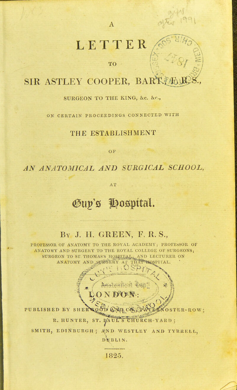 LETTER TO A-7 SIR ASTLEY COOPER, BAR^XoJR, SURGEON TO THE KING, &c. &c, ON CERTAIN PROCEEDINGS CONNECTED WITH THE ESTABLISHMENT OF AN ANATOMICAL AND SURGICAL SCHOOL, AT (gup's hospital By J. H. GREEN, F. R. S., PROFESSOR OF ANATOMY TO THE ROYAL ACADEMY; PROFESSOR OF ANATOMY AND SURGE It Y TO THE ROYAL COLLEGE OF SURGEONS; SURGEON TO ST. THOMAS'S .Hy^^kAND LECTURER ON ANATOMY AN D Jj0ffl§fe RY A 7 Tfl^¥*HpSPI l*AL. r-- — • ^? V l o n . PUBLISHED BY SH ERVo6jV ©NSfl. C^:fUV£^N OSTEK-ROW ; R. HUNTER, ST. ^V. v. SMITH, EDINBURGH; A'N D WESTLEY AND TYRRELL, dVbli N. 1825.