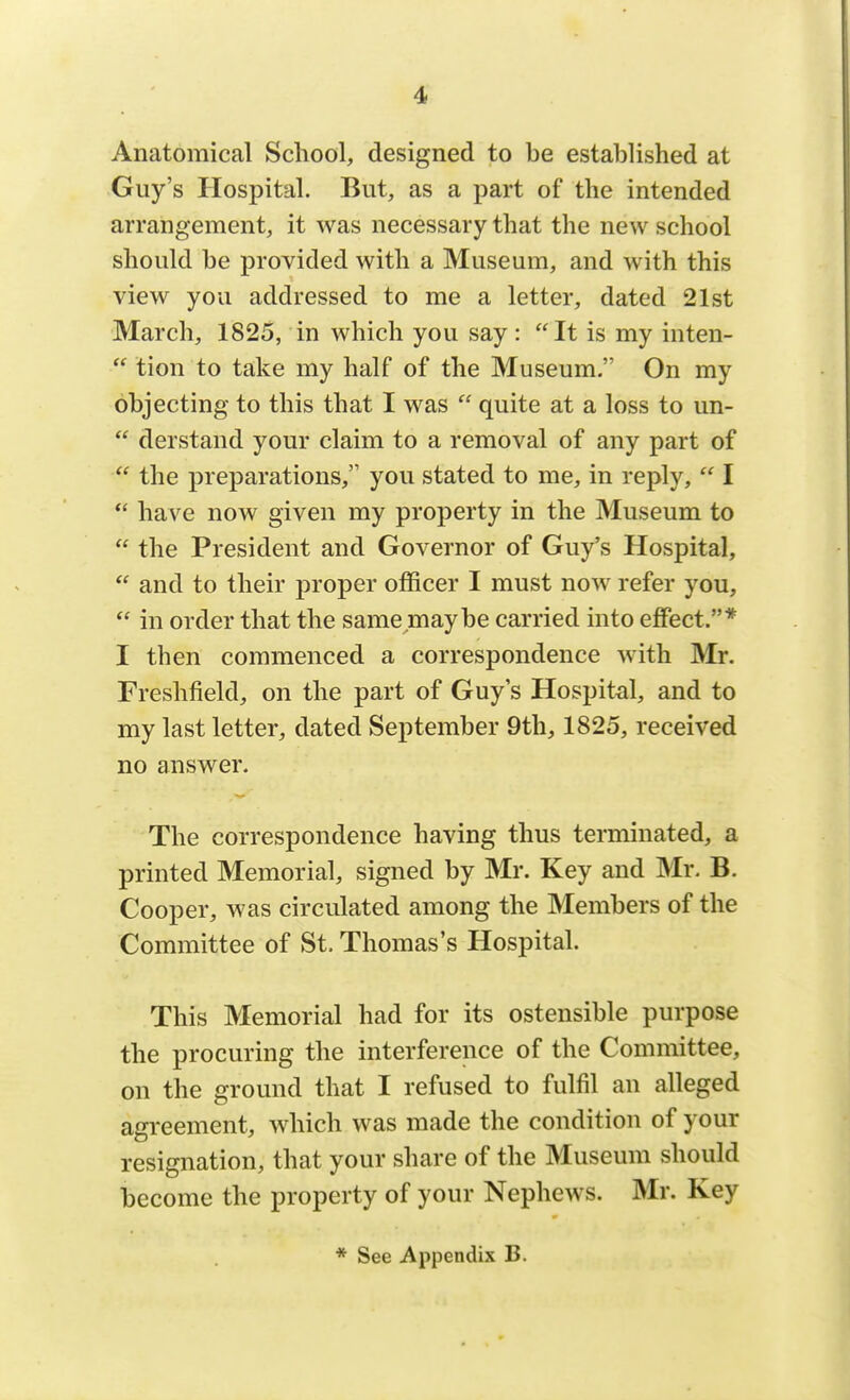 Anatomical School, designed to be established at Guy's Hospital. But, as a part of the intended arrangement, it was necessary that the new school should be provided with a Museum, and with this view you addressed to me a letter, dated 21st March, 1825, in which you say : It is my inten-  tion to take my half of the Museum. On my objecting to this that I was  quite at a loss to un-  derstand your claim to a removal of any part of  the preparations, you stated to me, in reply,  I  have now given my property in the Museum to  the President and Governor of Guy's Hospital,  and to their proper officer I must now refer you,  in order that the same niaybe carried into effect.* I then commenced a correspondence with Mr. Freshfield, on the part of Guy's Hospital, and to my last letter, dated September 9th, 1825, received no answer. The correspondence having thus terminated, a printed Memorial, signed by Mr. Key and Mr. B. Cooper, was circulated among the Members of the Committee of St. Thomas's Hospital. This Memorial had for its ostensible purpose the procuring the interference of the Committee, on the ground that I refused to fulfil an alleged agreement, which was made the condition of your resignation, that your share of the Museum should become the property of your Nephews. Mr. Key