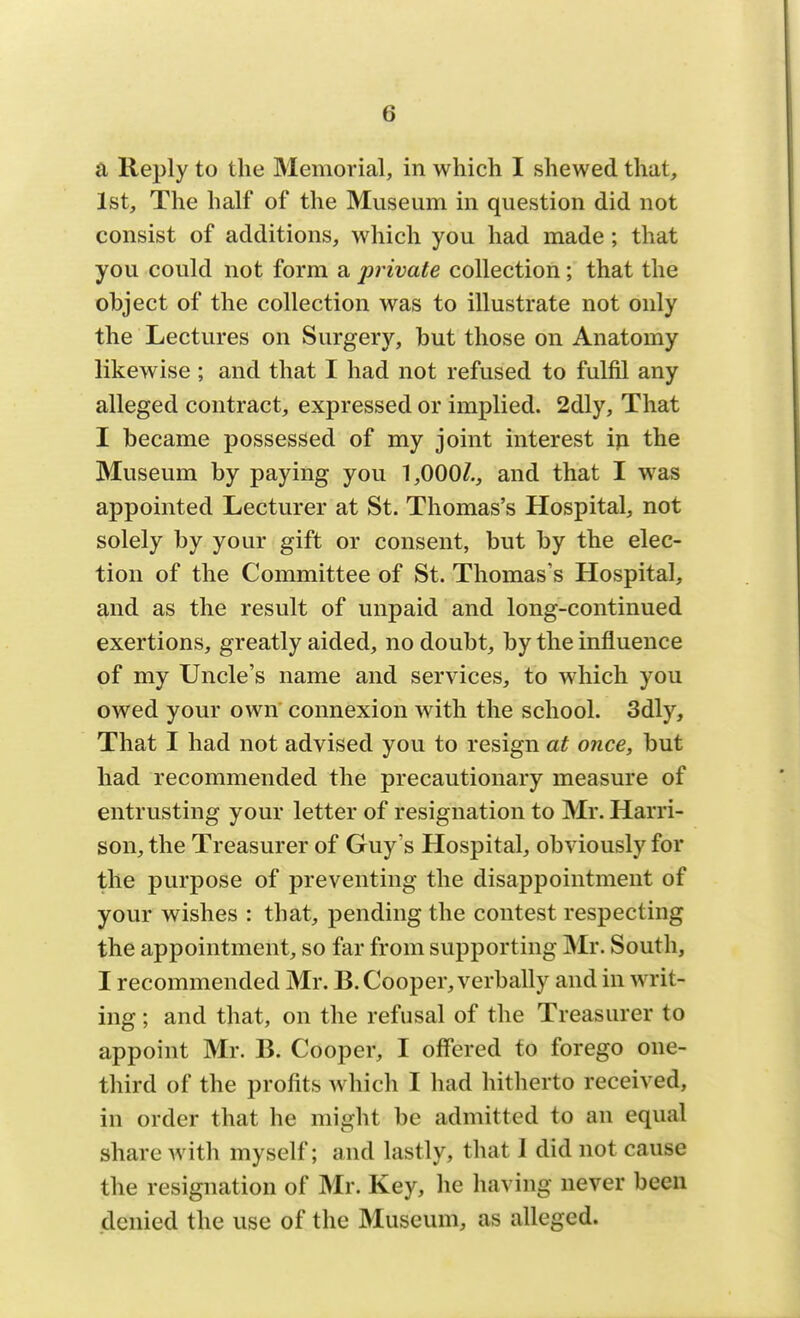 a Reply to the Memorial, in which I shewed that, 1st, The half of the Museum in question did not consist of additions, which you had made; that you could not form a private collection; that the object of the collection was to illustrate not only the Lectures on Surgery, but those on Anatomy likewise ; and that I had not refused to fulfil any alleged contract, expressed or implied. 2dly, That I became possessed of my joint interest in the Museum by paying you 1,000/., and that I was appointed Lecturer at St. Thomas's Hospital, not solely by your gift or consent, but by the elec- tion of the Committee of St. Thomas's Hospital, and as the result of unpaid and long-continued exertions, greatly aided, no doubt, by the influence of my Uncle's name and services, to which you owed your own connexion with the school. 3dly, That I had not advised you to resign at once, but had recommended the precautionary measure of entrusting your letter of resignation to Mr. Harri- son, the Treasurer of Guy's Hospital, obviously for the purpose of preventing the disappointment of your wishes : that, pending the contest respecting the appointment, so far from supporting Mr. South, I recommended Mr. B. Cooper, verbally and in writ- ing ; and that, on the refusal of the Treasurer to appoint Mr. B. Cooper, I offered to forego one- third of the profits which I had hitherto received, in order that he might be admitted to an equal share with myself; and lastly, that 1 did not cause the resignation of Mr. Key, he having never been denied the use of the Museum, as alleged.