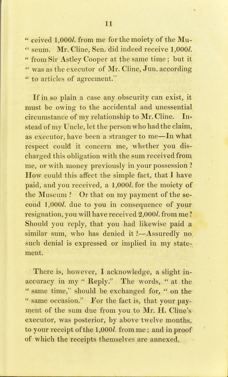  ceivecl 1,000/. from me for the moiety of the Mu-  seum. Mr. Cline, Sen. did indeed receive 1,000/.  from Sir Astley Cooper at the same time; but it  was as the executor of Mr. Cline, Jun. according  to articles of agreement. If in so plain a case any obscurity can exist, it must be owing to the accidental and unessential circumstance of my relationship to Mr. Cline. In- stead of my Uncle, let the person who had the claim, as executor, have been a stranger to me—In what respect could it concern me, whether you dis- charged this obligation with the sum received from me, or with money previously in your possession ? How could this affect the simple fact, that J have paid, and you received, a 1,000Z. for the moiety of the Museum ? Or that on my payment of the se- cond 1,000/. due to you in consequence of your resignation, you will have received 2,000/. from me ? Should you reply, that you had likewise paid a similar sum, who has denied it %—Assuredly no such denial is expressed or implied in my state- ment. There is, however, I acknowledge, a slight in- accuracy in my  Reply. The words,  at the  same time, should be exchanged for,  on the  same occasion. For the fact is, that your pay- ment of the sum due from you to Mr. H. Cline's executor, was posterior, by above twelve months, to your receipt of the 1,000/. from me; and in proof of which the receipts themselves are annexed.
