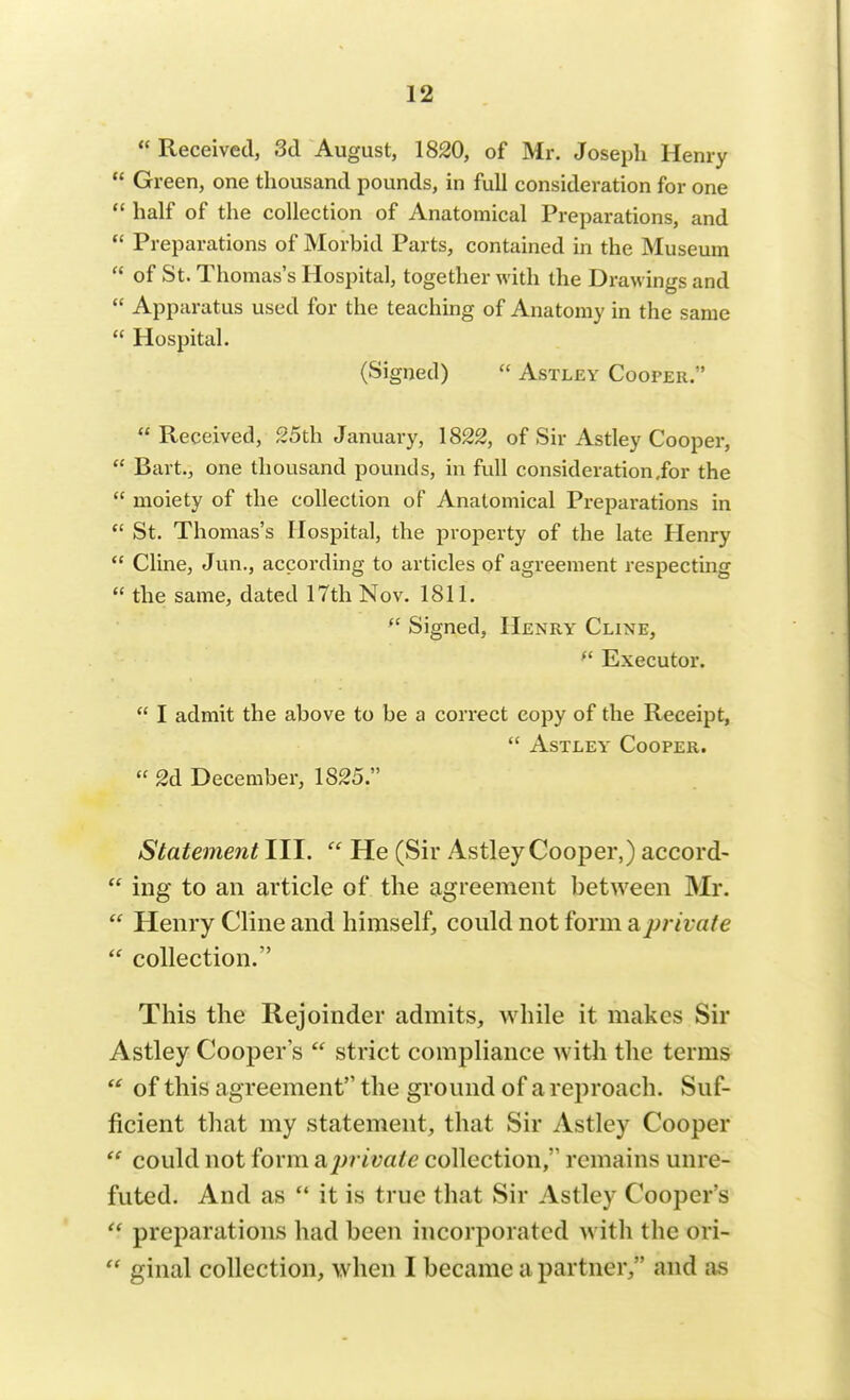 Received, 3d August, 1820, of Mr. Joseph Henry Green, one thousand pounds, in full consideration for one half of the collection of Anatomical Preparations, and Preparations of Morbid Parts, contained in the Museum of St. Thomas's Hospital, together with the Drawings and Apparatus used for the teaching of Anatomy in the same Hospital. (Signed) Astley Cooper/' Received, 25th January, 1822, of Sir Astley Cooper, Bart., one thousand pounds, in full consideration,for the moiety of the collection of Anatomical Preparations in St. Thomas's Hospital, the property of the late Henry Cline, Jun., according to articles of agreement respecting the same, dated 17th Nov. 1811. Signed, Henry Cline, Executor. I admit the above to be a correct copy of the Receipt, Astley Cooper. 2d December, 1825. Statement III. He (Sir Astley Cooper,) accord- ing to an article of the agreement between Mr. Henry Cline and himself, could not form a private collection. This the Rejoinder admits, while it makes Sir Astley Cooper's strict compliance with the terms of this agreement the ground of a reproach. Suf- ficient that my statement, that Sir Astley Cooper could not form ajrrivaie collection,'1 remains unre- futed. And as it is true that Sir Astley Cooper's preparations had been incorporated with the ori- ginal collection, when I became a partner, and as