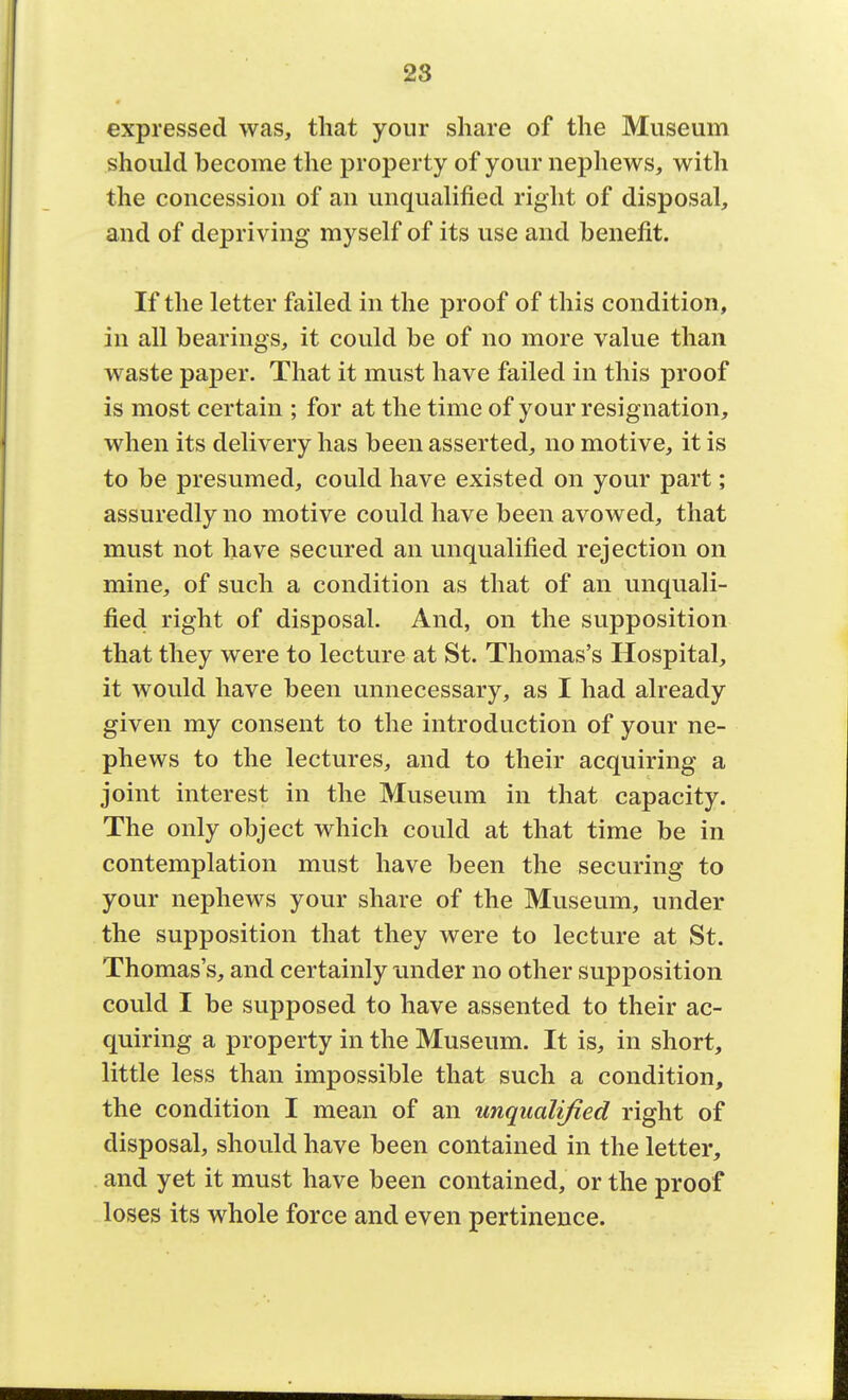 28 expressed was, that your share of the Museum should become the property of your nephews, with the concession of an unqualified right of disposal, and of depriving myself of its use and benefit. If the letter failed in the proof of this condition, in all bearings, it could be of no more value than waste paper. That it must have failed in this proof is most certain ; for at the time of your resignation, when its delivery has been asserted, no motive, it is to be presumed, could have existed on your part; assuredly no motive could have been avowed, that must not have secured an unqualified rejection on mine, of such a condition as that of an unquali- fied right of disposal. And, on the supposition that they were to lecture at St. Thomas's Hospital, it would have been unnecessary, as I had already given my consent to the introduction of your ne- phews to the lectures, and to their acquiring a joint interest in the Museum in that capacity. The only object which could at that time be in contemplation must have been the securing to your nephews your share of the Museum, under the supposition that they were to lecture at St. Thomas's, and certainly under no other supposition could I be supposed to have assented to their ac- quiring a property in the Museum. It is, in short, little less than impossible that such a condition, the condition I mean of an unqualified right of disposal, should have been contained in the letter, and yet it must have been contained, or the proof loses its whole force and even pertinence.