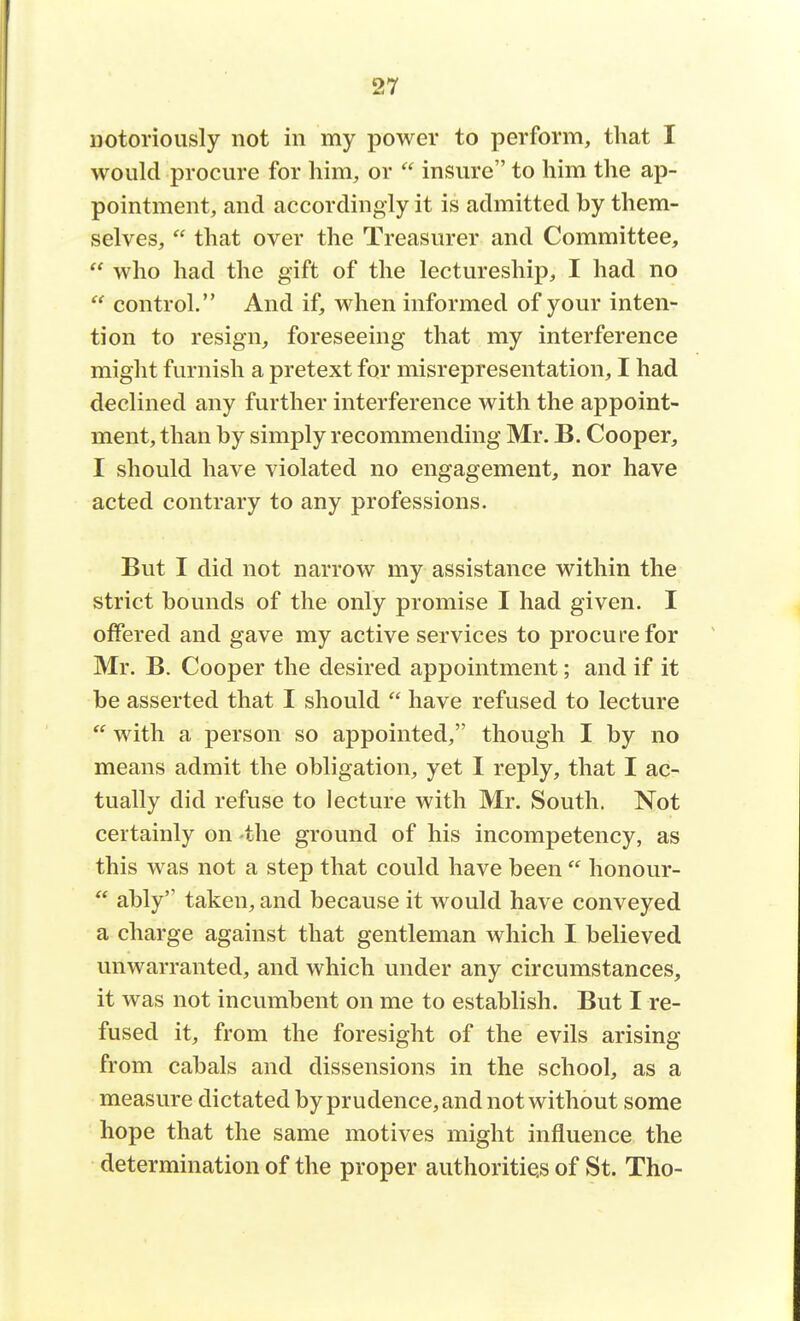 notoriously not in my power to perform, that I would procure for him, or  insure to him the ap- pointment, and accordingly it is admitted by them- selves,  that over the Treasurer and Committee,  who had the gift of the lectureship, I had no  control. And if, when informed of your inten- tion to resign, foreseeing that my interference might furnish a pretext for misrepresentation, I had declined any further interference with the appoint- ment, than by simply recommending Mr. B. Cooper, I should have violated no engagement, nor have acted contrary to any professions. But I did not narrow my assistance within the strict bounds of the only promise I had given. I offered and gave my active services to procure for Mr. B. Cooper the desired appointment; and if it be asserted that I should  have refused to lecture  with a person so appointed, though I by no means admit the obligation, yet I reply, that I ac- tually did refuse to lecture with Mr. South. Not certainly on the ground of his incompetency, as this was not a step that could have been  honour-  ably taken, and because it would have conveyed a charge against that gentleman which I believed unwarranted, and which under any circumstances, it was not incumbent on me to establish. But I re- fused it, from the foresight of the evils arising from cabals and dissensions in the school, as a measure dictated by prudence, and not without some hope that the same motives might influence the determination of the proper authorities of St. Tho-