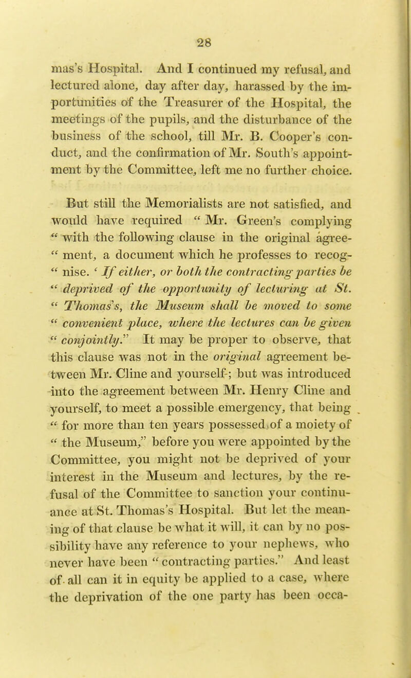 mas's Hospital. And I continued my refusal, and lectured alone, day after day, harassed by the im- portunities of the Treasurer of the Hospital, the meetings of the pupils, and the disturbance of the business of the school, till Mr. B. Cooper's con- duct, and the confirmation of Mr. Souths appoint- ment by the Committee, left me no further choice. But still the Memorialists are not satisfied, and would have required  Mr. Green's complying  with the following clause in the original agree-  ment, a document which he professes to recog-  nise. ' If either, or both the contracting parties be  deprived of the opportunity of lecturing at St.  Thomas's, the Museum shall be moved to some  convenient place, where the lectures can be given  conjointly. It may be proper to observe, that this clause was not in the original agreement be- tween Mr. Cline and yourself-; but was introduced into the agreement between Mr. Henry Cline and yourself, to meet a possible emergency, that being SS for more than ten years possessed,of a moiety of  the Museum, before you were appointed by the Committee, you might not be deprived of your interest in the Museum and lectures, by the re- fusal of the Committee to sanction your continu- ance at St. Thomas's Hospital. But let the mean- ing of that clause be what it will, it can by no pos- sibility have any reference to your nephews, who never have been  contracting parties. And least of all can it in equity be applied to a case, where the deprivation of the one party has been occa-