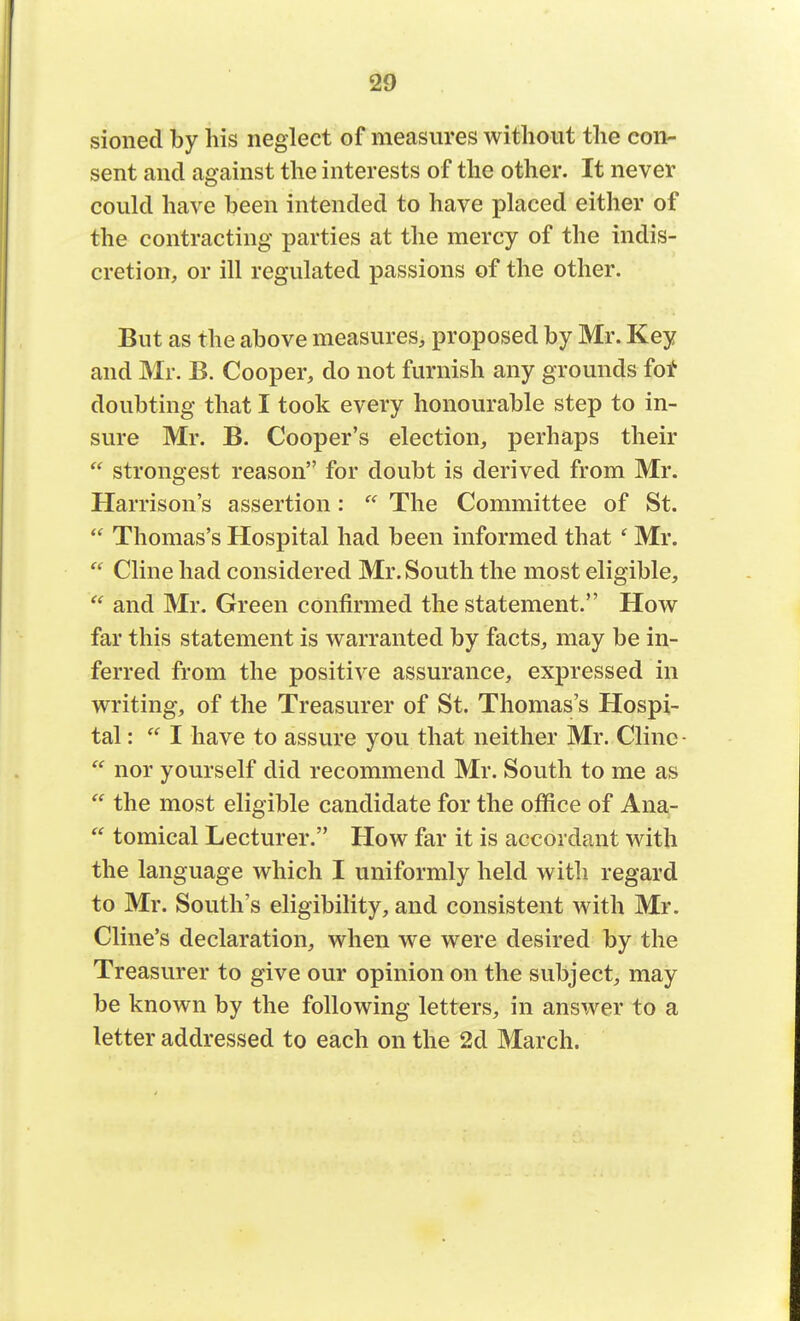 sioned by his neglect of measures without the con- sent and against the interests of the other. It never could have been intended to have placed either of the contracting parties at the mercy of the indis- cretion, or ill regulated passions of the other. But as the above measures, proposed by Mr. Key and Mr. B. Cooper, do not furnish any grounds for doubting that I took every honourable step to in- sure Mr. B. Cooper's election, perhaps their  strongest reason for doubt is derived from Mr. Harrison's assertion:  The Committee of St.  Thomas's Hospital had been informed that * Mr.  Cline had considered Mr. South the most eligible,  and Mr. Green confirmed the statement. How far this statement is warranted by facts, may be in- ferred from the positive assurance, expressed in writing, of the Treasurer of St. Thomas's Hospi- tal :  I have to assure you that neither Mr. Cline-  nor yourself did recommend Mr. South to me as  the most eligible candidate for the office of Ana-  tomical Lecturer. How far it is accordant with the language which I uniformly held with regard to Mr. Souths eligibility,and consistent with Mr. Cline's declaration, when we were desired by the Treasurer to give our opinion on the subject, may be known by the following letters, in answer to a letter addressed to each on the 2d March.