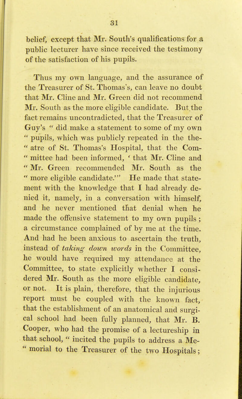 belief, except that Mr. South's qualifications for a public lecturer have since received the testimony of the satisfaction of his pupils. Thus my own language, and the assurance of the Treasurer of St. Thomas's, can leave no doubt that Mr. Cline and Mr. Green did not recommend Mr. South as the more eligible candidate. But the fact remains uncontradicted, that the Treasurer of Guy's  did make a statement to some of my own  pupils, which was publicly repeated in the the-  atre of St. Thomas's Hospital, that the Com-  mittee had been informed, ' that Mr. Cline and  Mr. Green recommended Mr. South as the  more eligible candidate.' He made that state- ment with the knowledge that I had already de- nied it, namely, in a conversation with himself, and he never mentioned that denial when he made the offensive statement to my own pupils ; a circumstance complained of by me at the time. And had he been anxious to ascertain the truth, instead of taking down ivords in the Committee, he would have required my attendance at the Committee, to state explicitly whether I consi- dered Mr. South as the more eligible candidate, or not. It is plain, therefore, that the injurious report must be coupled with the known fact, that the establishment of an anatomical and surgi- cal school had been fully planned, that Mr. B. Cooper, who had the promise of a lectureship in that school,  incited the pupils to address a Me-  morial to the Treasurer of the two Hospitals;