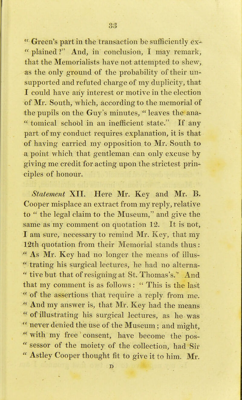 Green's part in the transaction be sufficiently ex- plained ? And, in conclusion, I may remark, that the Memorialists have not attempted to shew, as the only ground of the probability of their un- supported and refuted charge of my duplicity, that I could have any interest or motive in the election of Mr. South, which, according to the memorial of the pupils on the Guy's minutes, leaves the ana- tomical schobl in an inefficient state. If any part of my conduct requires explanation, it is that of having carried my opposition to Mr. South to a point which that gentleman can only excuse by giving me credit for acting upon the strictest prin- ciples of honour. Statement XII. Here Mr. Key and Mr. B. Cooper misplace an extract from my reply, relative to the legal claim to the Museum, and give the same as my comment on quotation 12. It is not, I am sure, necessary to remind Mr. Key, that my 12th quotation from their Memorial stands thus: As Mr. Key had no longer the means of illus- trating his surgical lectures, he had no alterna- tive but that of resigning at St. Thomas's/' And that my comment is as follows: This is the last of the assertions that require a reply from me. And my answer is, that Mr. Key had the means of illustrating his surgical lectures, as he was never denied the use of the Museum; and might, ■ with my free consent, have become the pos- sessor of the moiety of the collection, had Sir Astley Cooper thought fit to give it to him. Mr.