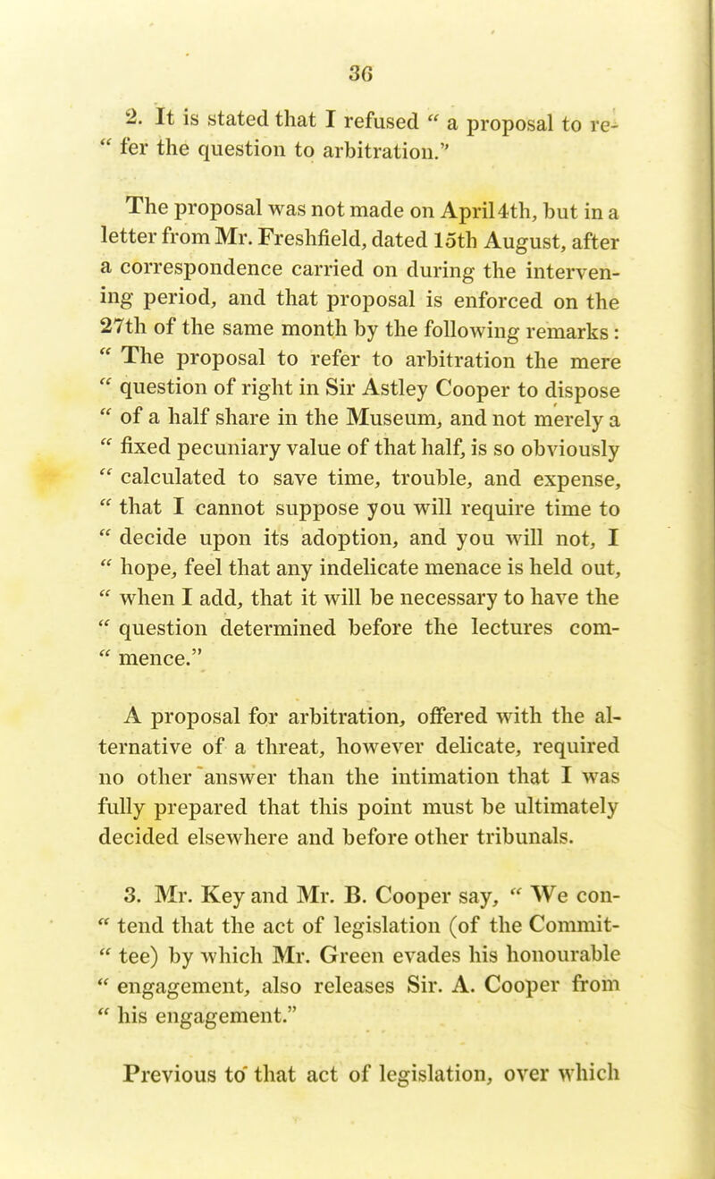 2. It is stated that I refused  a proposal to re-  fer the question to arbitration. The proposal was not made on April 4th, but in a letter from Mr. Freshfield, dated loth August, after a correspondence carried on during the interven- ing period, and that proposal is enforced on the 27th of the same month by the following remarks :  The proposal to refer to arbitration the mere  question of right in Sir Astley Cooper to dispose  of a half share in the Museum, and not merely a  fixed pecuniary value of that half, is so obviously  calculated to save time, trouble, and expense,  that I cannot suppose you will require time to  decide upon its adoption, and you will not, I  hope, feel that any indelicate menace is held out,  when I add, that it will be necessary to have the  question determined before the lectures com-  mence. A proposal for arbitration, offered with the al- ternative of a threat, however delicate, required no other answer than the intimation that I was fully prepared that this point must be ultimately decided elsewhere and before other tribunals. 3. Mr. Key and Mr. B. Cooper say,  We con- ** tend that the act of legislation (of the Commit-  tee) by which Mr. Green evades his honourable  engagement, also releases Sir. A. Cooper from  his engagement. Previous to that act of legislation, over which