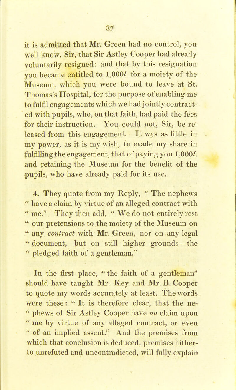 it is admitted that Mr. Green had no control, you well know, Sir, that Sir Astley Cooper had already voluntarily resigned: and that by this resignation you became entitled to 1,000Z. for a moiety of the Museum, which you were bound to leave at St. Thomas's Hospital, for the purpose of enabling me to fulfil engagements which we had jointly contract- ed with pupils, who, on that faith, had paid the fees for their instruction. You could not, Sir, be re- leased from this engagement. It was as little in my power, as it is my wish, to evade my share in fulfilling the engagement, that of paying you 1,000/. and retaining the Museum for the benefit of the pupils, who have already paid for its use. 4. They quote from my Reply,  The nephews  have a claim by virtue of an alleged contract with  me. They then add,  We do not entirely rest  our pretensions to the moiety of the Museum on  any contract with Mr. Green, nor on any legal  document, but on still higher grounds—the  pledged faith of a gentleman. In the first place,  the faith of a gentleman should have taught Mr. Key and Mr. B. Cooper to quote my words accurately at least. The words were these:  It is therefore clear, that the ne-  phews of Sir Astley Cooper have no claim upon  me by virtue of any alleged contract, or even  of an implied assent. And the premises from which that conclusion is deduced, premises hither- to unrefuted and uncontradicted, will fully explain