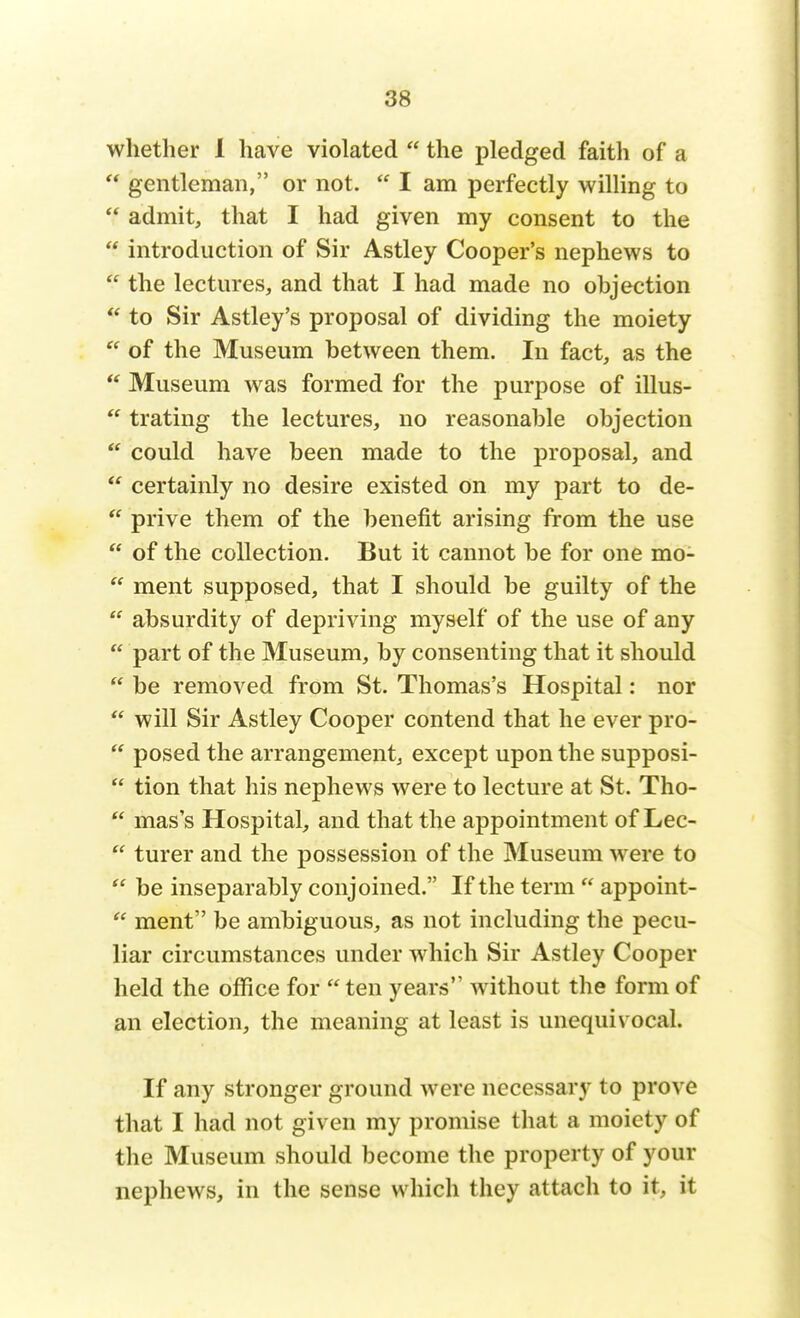 whether 1 have violated  the pledged faith of a  gentleman, or not.  I am perfectly willing to  admit, that I had given my consent to the  introduction of Sir Astley Cooper's nephews to  the lectures, and that I had made no objection  to Sir Astley's proposal of dividing the moiety w of the Museum between them. In fact, as the  Museum was formed for the purpose of illus-  trating the lectures, no reasonable objection  could have been made to the proposal, and  certainly no desire existed on my part to de-  prive them of the benefit arising from the use  of the collection. But it cannot be for one mo-  ment supposed, that I should be guilty of the  absurdity of depriving myself of the use of any  part of the Museum, by consenting that it should  be removed from St. Thomas's Hospital: nor  will Sir Astley Cooper contend that he ever pro-  posed the arrangement, except upon the supposi-  tion that his nephews were to lecture at St. Tho-  mass Hospital, and that the appointment of Lec-  turer and the possession of the Museum were to  be inseparably conjoined. If the term  appoint-  ment be ambiguous, as not including the pecu- liar circumstances under which Sir Astley Cooper held the office for  ten years without the form of an election, the meaning at least is unequivocal. If any stronger ground were necessary to prove that I had not given my promise that a moiety of the Museum should become the property of your nephews, in the sense which they attach to it, it