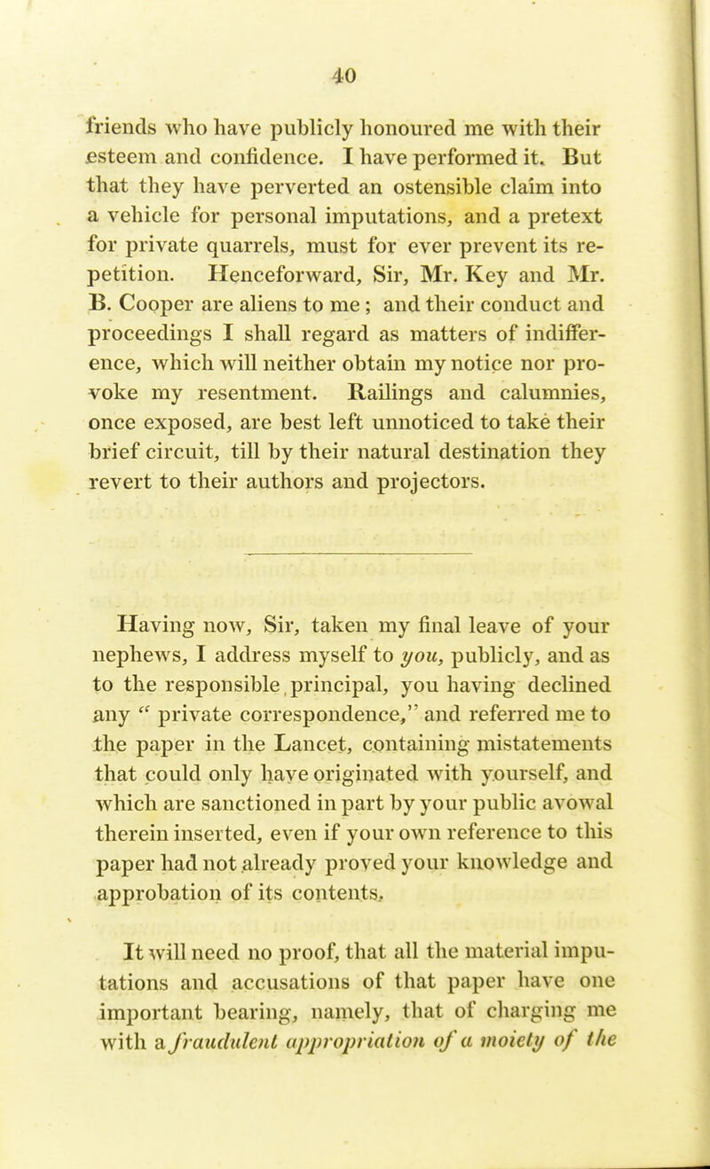 friends who have publicly honoured me with their esteem and confidence. I have performed it. But that they have perverted an ostensible claim into a vehicle for personal imputations, and a pretext for private quarrels, must for ever prevent its re- petition. Henceforward, Sir, Mr. Key and Mr. B. Cooper are aliens to me ; and their conduct and proceedings I shall regard as matters of indiffer- ence, which will neither obtain my notice nor pro- voke my resentment. Railings and calumnies, once exposed, are best left unnoticed to take their brief circuit, till by their natural destination they revert to their authors and projectors. Having now, Sir, taken my final leave of your nephews, I address myself to you, publicly, and as to the responsible , principal, you having declined any  private correspondence, and referred me to the paper in the Lancet, containing mistatements that could only have originated with yourself, and which are sanctioned in part by your public avowal therein inserted, even if your own reference to this paper had not already proved your knowledge and approbation of its contents. It will need no proof, that all the material impu- tations and accusations of that paper have one important bearing, namely, that of charging me with a fraudulent appropriation of a moiety of the