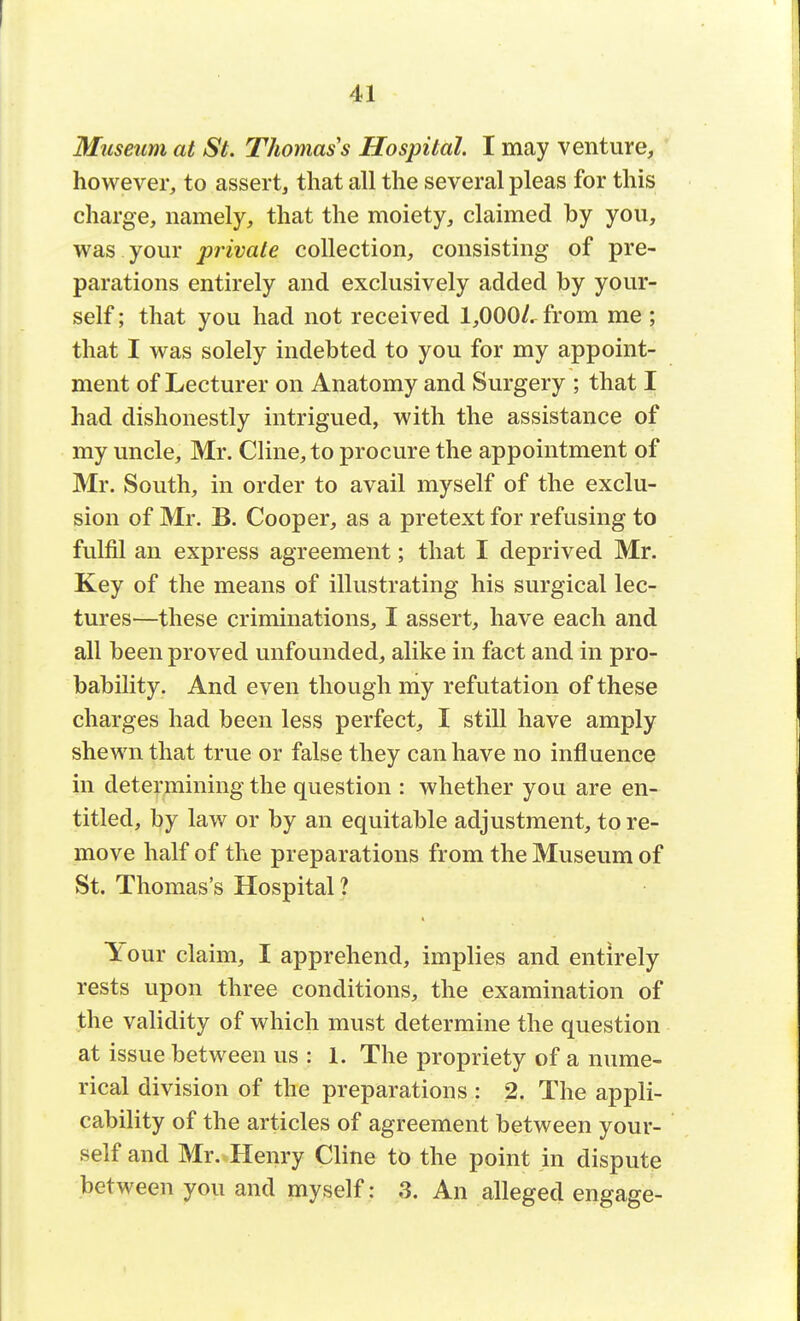Museum at St. Thomas s Hospital. I may venture, however, to assert, that all the several pleas for this charge, namely, that the moiety, claimed by you, was your private collection, consisting of pre- parations entirely and exclusively added by your- self ; that you had not received 1,000/. from me ; that I was solely indebted to you for my appoint- ment of Lecturer on Anatomy and Surgery ; that I had dishonestly intrigued, with the assistance of my uncle, Mr. Cline, to procure the appointment of Mr. South, in order to avail myself of the exclu- sion of Mr. B. Cooper, as a pretext for refusing to fulfil an express agreement; that I deprived Mr. Key of the means of illustrating his surgical lec- tures—these criminations, I assert, have each and all been proved unfounded, alike in fact and in pro- bability. And even though my refutation of these charges had been less perfect, I still have amply shewn that true or false they can have no influence in determining the question : whether you are en- titled, by law or by an equitable adjustment, tore- move half of the preparations from the Museum of St. Thomas's Hospital ? Your claim, I apprehend, implies and entirely rests upon three conditions, the examination of the validity of which must determine the question at issue between us : 1. The propriety of a nume- rical division of the preparations : 2. The appli- cability of the articles of agreement between your- self and Mr. Henry Cline to the point in dispute between you and myself: 3. An alleged engage-