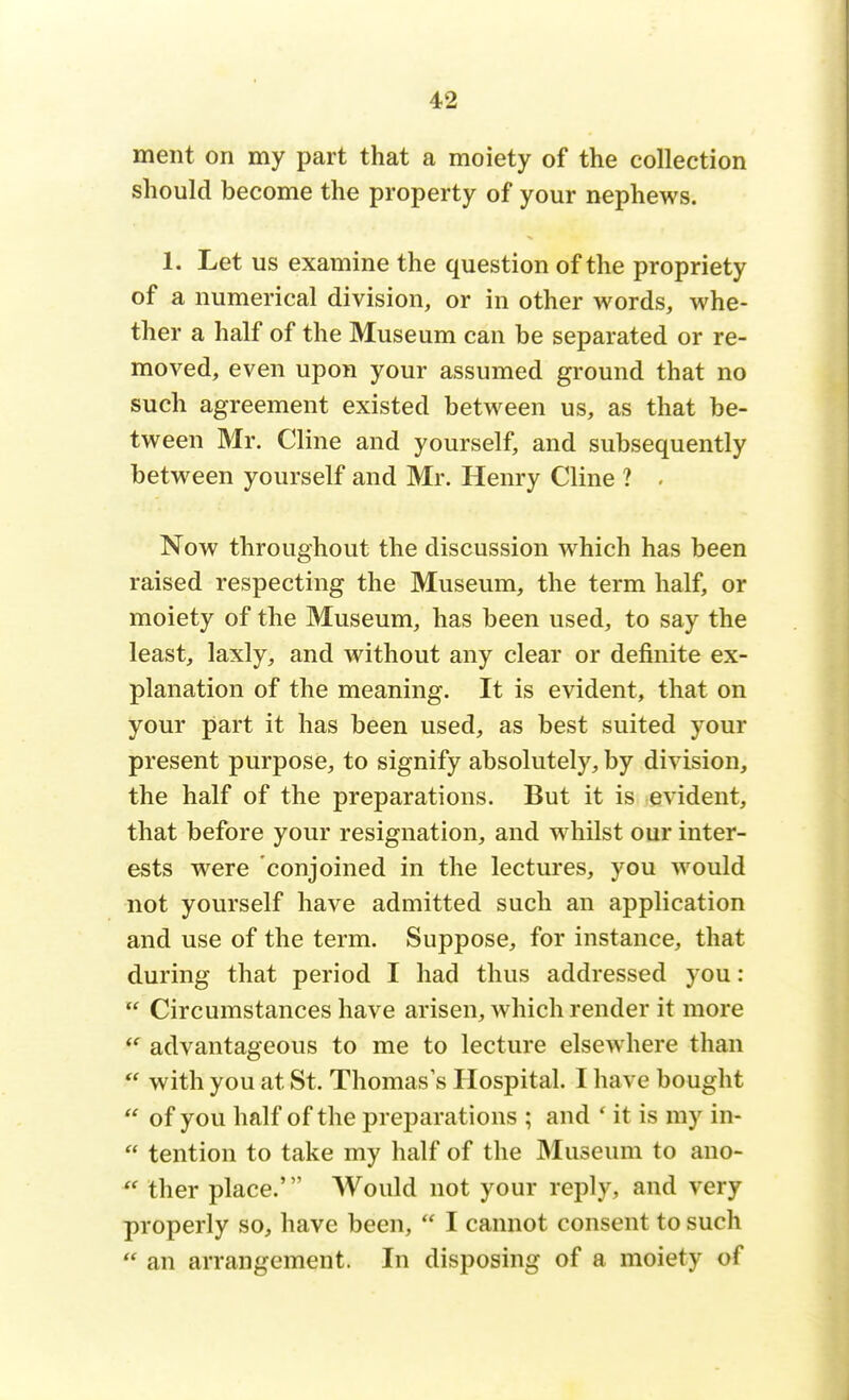ment on my part that a moiety of the collection should become the property of your nephews. 1. Let us examine the question of the propriety of a numerical division, or in other words, whe- ther a half of the Museum can be separated or re- moved, even upon your assumed ground that no such agreement existed between us, as that be- tween Mr. Cline and yourself, and subsequently between yourself and Mr. Henry Cline ? . Now throughout the discussion which has been raised respecting the Museum, the term half, or moiety of the Museum, has been used, to say the least, laxly, and without any clear or definite ex- planation of the meaning. It is evident, that on your part it has been used, as best suited your present purpose, to signify absolutely, by division, the half of the preparations. But it is evident, that before your resignation, and whilst our inter- ests were conjoined in the lectures, you would not yourself have admitted such an application and use of the term. Suppose, for instance, that during that period I had thus addressed you : Circumstances have arisen, which render it more advantageous to me to lecture elsewhere than with you at St. Thomas's Hospital. I have bought of you half of the preparations ; and ' it is my in- tention to take my half of the Museum to ano- ther place.' Would not your reply, and very properly so, have been, * I cannot consent to such an arrangement. In disposing of a moiety of
