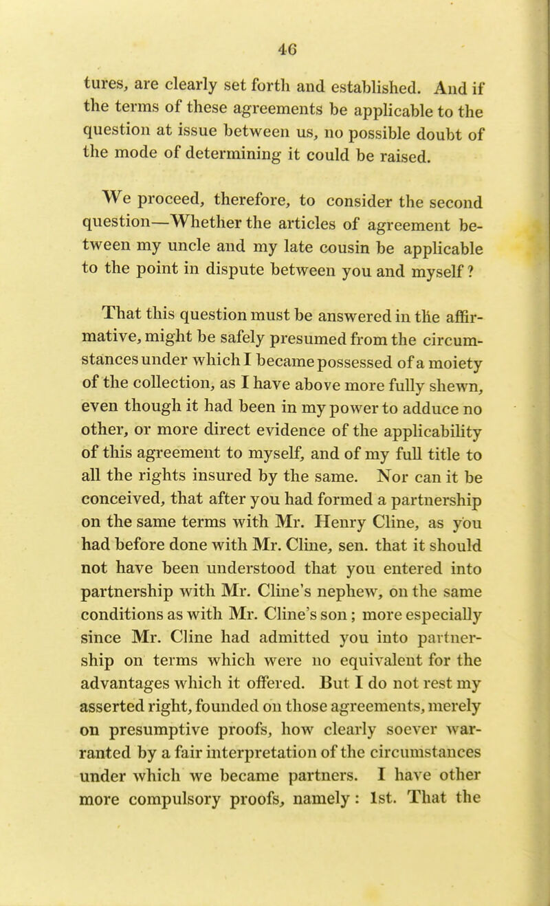 tures, are clearly set forth and established. And if the terms of these agreements be applicable to the question at issue between us, no possible doubt of the mode of determining it could be raised. We proceed, therefore, to consider the second question—Whether the articles of agreement be- tween my uncle and my late cousin be applicable to the point in dispute between you and myself ? That this question must be answered in the affir- mative, might be safely presumed from the circum- stances under which I became possessed of a moiety of the collection, as I have above more fully shewn, even though it had been in my power to adduce no other, or more direct evidence of the applicability of this agreement to myself, and of my full title to all the rights insured by the same. Nor can it be conceived, that after you had formed a partnership on the same terms with Mr. Henry Cline, as you had before done with Mr. Cline, sen. that it should not have been understood that you entered into partnership with Mr. Cline's nephew, on the same conditions as with Mr. Cline's son; more especially since Mr. Cline had admitted you into partner- ship on terms which were no equivalent for the advantages which it offered. But I do not rest un- asserted right, founded on those agreements, merely on presumptive proofs, how clearly soever war- ranted by a fair interpretation of the circumstances under which we became partners. I have other more compulsory proofs, namely: 1st. That the
