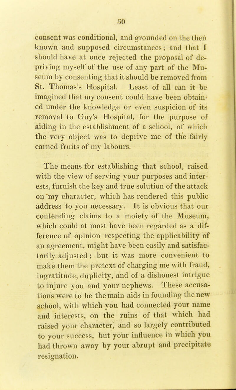 consent was conditional, and grounded on the then known and supposed circumstances; and that I should have at once rejected the proposal of de- priving myself of the use of any part of the Mu- seum by consenting that it should be removed from St. Thomas's Hospital. Least of all can it be imagined that my consent could have been obtain- ed under the knowledge or even suspicion of its removal to Guy's Hospital, for the purpose of aiding in the establishment of a school, of w hich the very object was to deprive me of the fairly earned fruits of my labours. The means for establishing that school, raised with the view of serving your purposes and inter- ests, furnish the key and true solution of the attack on my character, which has rendered this public address to you necessary. It is obvious that our contending claims to a moiety of the Museum, which could at most have been regarded as a dif- ference of opinion respecting the applicability of an agreement, might have been easily and satisfac- torily adjusted; but it was more convenient to make them the pretext of charging me with fraud, ingratitude, duplicity, and of a dishonest intrigue to injure you and your nephews. These accusa- tions were to be the main aids in founding the new school, with which you had connected your name and interests, on the ruins of that which had raised your character, and so largely contributed to your success, but your influence in which you had thrown away by your abrupt and precipitate resignation.