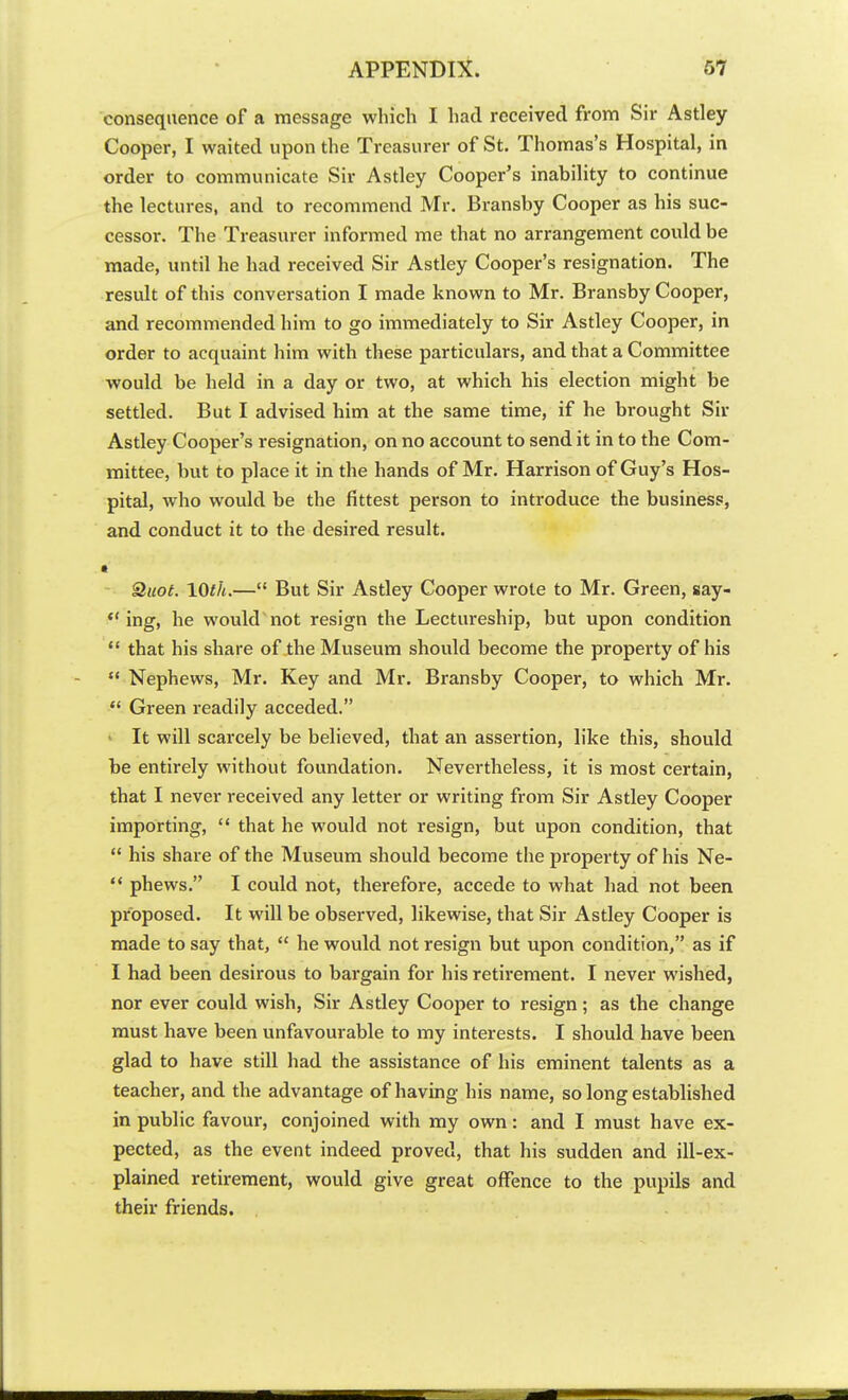 consequence of a message which I had received from Sir Astley Cooper, I waited upon the Treasurer of St. Thomas's Hospital, in order to communicate Sir Astley Cooper's inability to continue the lectures, and to recommend Mr. Bransby Cooper as his suc- cessor. The Treasurer informed me that no arrangement could be made, until he had received Sir Astley Cooper's resignation. The result of this conversation I made known to Mr. Bransby Cooper, and recommended him to go immediately to Sir Astley Cooper, in order to acquaint him with these particulars, and that a Committee would be held in a day or two, at which his election might be settled. But I advised him at the same time, if he brought Sir Astley Cooper's resignation, on no account to send it in to the Com- mittee, but to place it in the hands of Mr. Harrison of Guy's Hos- pital, who would be the fittest person to introduce the business, and conduct it to the desired result. • Quot. 10th.— But Sir Astley Cooper wrote to Mr. Green, say-  ing, he would not resign the Lectureship, but upon condition  that his share of the Museum should become the property of his  Nephews, Mr. Key and Mr. Bransby Cooper, to which Mr.  Green readily acceded. « It will scarcely be believed, that an assertion, like this, should be entirely without foundation. Nevertheless, it is most certain, that I never received any letter or writing from Sir Astley Cooper importing,  that he would not resign, but upon condition, that  his share of the Museum should become the property of his Ne-  phews. I could not, therefore, accede to what had not been proposed. It will be observed, likewise, that Sir Astley Cooper is made to say that,  he would not resign but upon condition, as if I had been desirous to bargain for his retirement. I never wished, nor ever could wish, Sir Astley Cooper to resign ; as the change must have been unfavourable to my interests. I should have been glad to have still had the assistance of his eminent talents as a teacher, and the advantage of having his name, so long established in public favour, conjoined with my own: and I must have ex- pected, as the event indeed proved, that his sudden and ill-ex- plained retirement, would give great offence to the pupils and their friends.