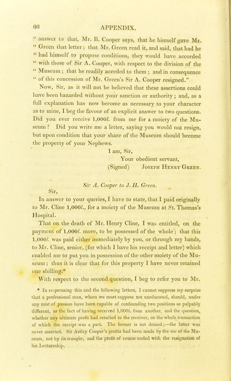  answer to that, Mr. B. Cooper says, that he himself gave Mr.  Green that letter ; that Mr. Green read it, and said, that had he  had himself to propose conditions, they would have accorded  with those of Sir A. Cooper, with respect to the division of the  Museum ; that he readily acceded to them ; and in consequence  of this concession of Mr. Green's Sir A. Cooper resigned. Now, Sir, as it will not he believed that these assertions could have been hazarded without your sanction or authority ; and, as a full explanation has now become as necessary to your character as to mine, I beg the favour of an explicit answer to two questions. Did you ever receive 1,000/. from me for a moiety of the Mu- seum ? Did you write me a letter, saying you would not resign, but upon condition that your share of the Museum should become the property of your Nephews. 0 I am, Sir, Your obedient servant, (Signed) Joseph Henry Green. Sir A. Cooper to J. H. Green. Sir, In answer to your queries, I have to state, that I paid originally to Mr. Cline 1,000/., for a moiety of the Museum at St. Thomas's Hospital. That on the death of Mr. Henry Cline, I was entitled, on the payment of 1,000/. more, to be possessed of the whole'; that this 1,000/. was paid either immediately by you, or through my hands, to Mr. Cline, senior, (for which I have his receipt and letter) which enabled me to put you in possession of the other moiety of the Mu- seum ; thus it is clear that for this property I have never retained one shilling. ■ With respect to the second question, I beg to refer you to Mr. * In re-perusing this and the following letters, 1 cannot suppress my surprise that a professional man, whom we must suppose not uneducated, should, under any mist of passion have been capable of confounding two positions so palpably different, as the fact of having received 1,000/. from another, and the question, whether any ultimate profit had resulted to the receiver, on the whole transaction of which the receipt was a part. The former is not denied;—the latter was never asserted. Sir Astley Cooper's profits had been made by the tise of the Mu- seum, not by its transfer, and the profit of course ended with the resignation of his Lectureship.