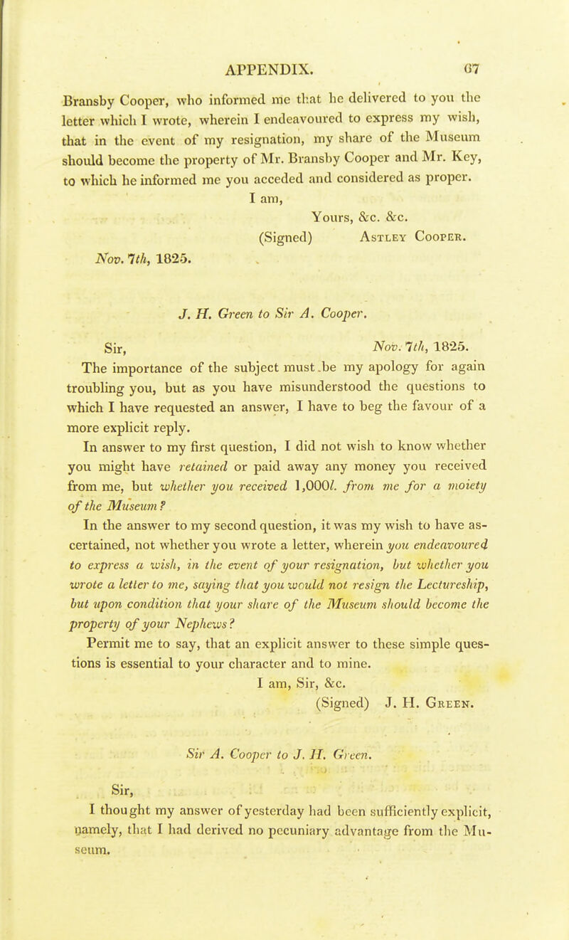 Bransby Cooper, who informed me that he delivered to you the letter which I wrote, wherein I endeavoured to express my wish, that in the event of my resignation, my share of the Museum should become the property of Mr. Bransby Cooper and Mr. Key, to which he informed me you acceded and considered as proper. I am, Yours, &c. &c. (Signed) Astley Cooper. Nov. 1th, 1825. J. H. Green to Sir A. Cooper, Sir, Nov. 1th, 1825. The importance of the subject must .be my apology for again troubling you, but as you have misunderstood the questions to which I have requested an answer, I have to beg the favour of a more explicit reply. In answer to my first question, I did not wish to know whether you might have retained or paid away any money you received from me, but whether you received 1,000^. from me for a moiety of the Museimi ? In the answer to my second question, it was my wish to have as- certained, not whether you wrote a letter, wherein you endeavoured to express a wish, in the event of your resignation, but tvhether you wrote a letter to me, saying that you would not resign the Lectureship, but upon condition that your share of the Museum should become the property of your Nepheivs ? Permit me to say, that an explicit answer to these simple ques- tions is essential to your character and to mine. I am, Sir, &c. (Signed) J. H. Greek. Sir A. Cooper to J. H. Green. . Sir, I thought my answer of yesterday had been sufficiently explicit, namely, that I had derived no pecuniary advantage from the Mu- seum.