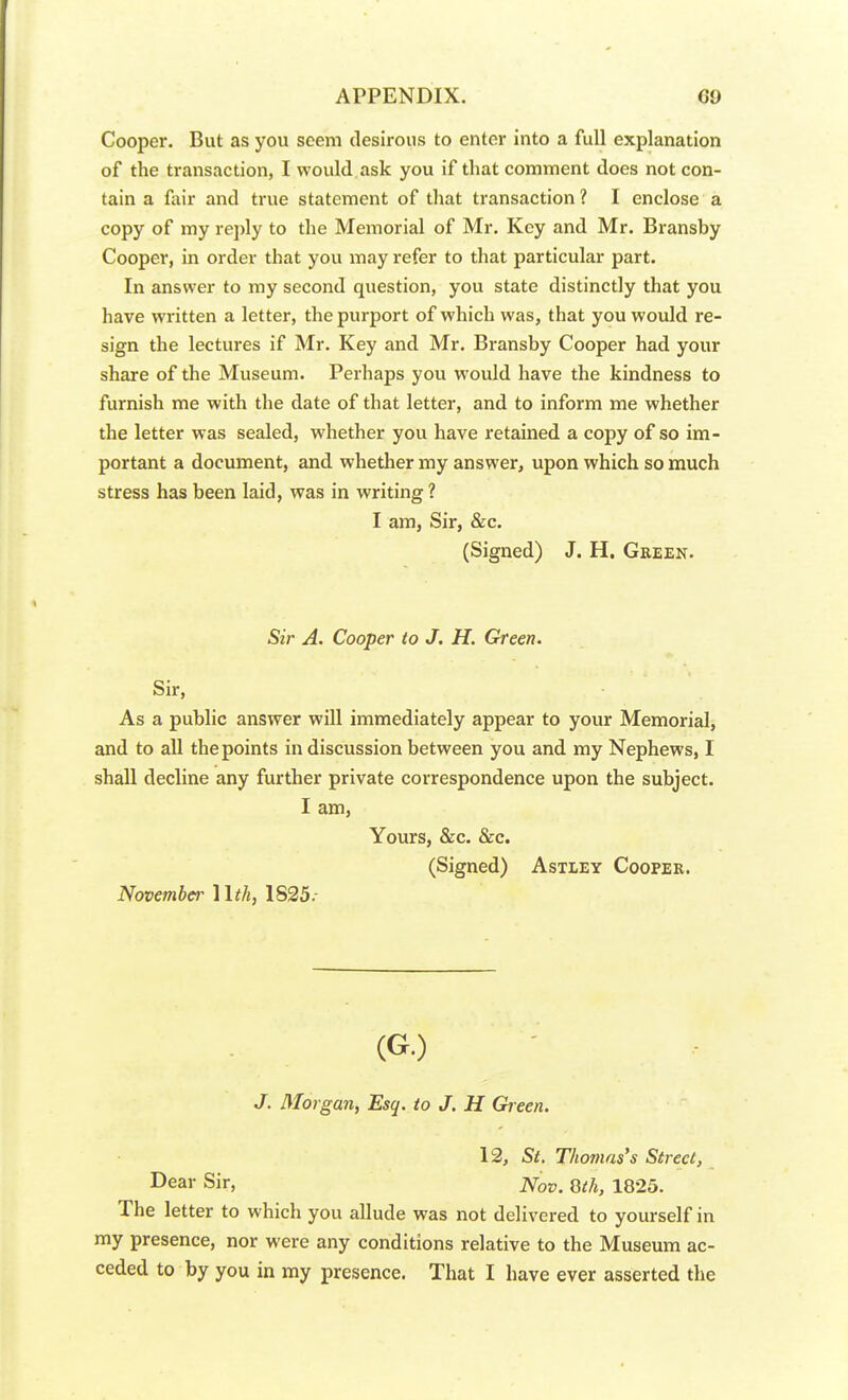 Cooper. But as you seem desirous to enter into a full explanation of the transaction, I would ask you if that comment does not con- tain a fair and true statement of that transaction? I enclose a copy of my reply to the Memorial of Mr. Key and Mr. Bransby Cooper, in order that you may refer to that particular part. In answer to my second question, you state distinctly that you have written a letter, the purport of which was, that you would re- sign the lectures if Mr. Key and Mr. Bransby Cooper had your share of the Museum. Perhaps you would have the kindness to furnish me with the date of that letter, and to inform me whether the letter was sealed, whether you have retained a copy of so im- portant a document, and whether my answer, upon which so much stress has been laid, was in writing 1 I am, Sir, &c. (Signed) J. H. Green. Sir A. Cooper to J. H. Green. Sir, As a public answer will immediately appear to your Memorial, and to all the points in discussion between you and my Nephews, I shall decline any further private correspondence upon the subject. I am, Yours, &c. &c. (Signed) Astley Cooper. November Hth, 1S25. (G.) J. 3Iorgan, Esq. to J. H Green. 12, St. Thomas's Street, Dear Sir, JVo». 8th, 1825. The letter to which you allude was not delivered to yourself in my presence, nor were any conditions relative to the Museum ac- ceded to by you in my presence. That I have ever asserted the