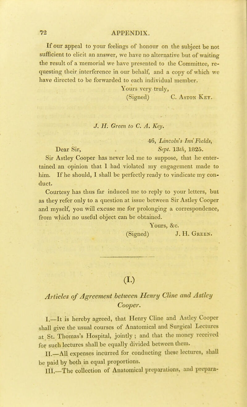 If our appeal to your feelings of honour on the subject be not sufficient to elicit an answer, we have no alternative but of waiting the result of a memorial we have presented to the Committee, re- questing their interference in our behalf, and a copy of which we have directed to be forwarded to each individual member. Yours very truly, (Signed) C. Aston Key. J. H. Green to C. A, Key. 46, Lincoln s Inn Fields, Dear Sir, Sept. 13th, 1825. Sir Astley Cooper has never led me to suppose, that he enter- tained an opinion that 1 had violated my engagement made to him. If he should, I shall be perfectly ready to vindicate my con- duct. Courtesy has thus far induced me to reply to your letters, but as they refer only to a question at issue between Sir Astley Cooper and myself, you will excuse me for prolonging a correspondence, from which no useful object can be obtained. Yours, &c. (Signed) J. H. Green. (i-) Articles of Agreement between Henry CUne and Astley Cooper. I. —It is hereby agreed, that Henry Cline and Astley Cooper shall give the usual courses of Anatomical and Surgical Lectures at St. Thomas's Hospital, jointly ; and that the money received for such lectures shall be equally divided between them. II. All expenses incurred for conducting these lectures, shall be paid by both in equal proportions. Ill—The collection of Anatomical preparations, and prepare-