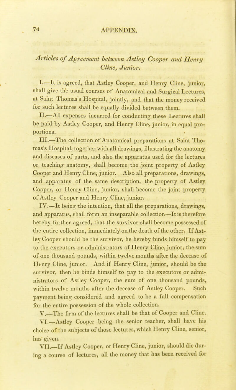 Articles of Agreement between Astley Cooper and Henry Cli?ie, Junior. I. —It is agreed, that Astley Cooper, and Henry Cline, junior, shall give the usual courses of Anatomical and Surgical Lectures, at Saint Thomas's Hospital, jointly, and that the money received for such lectures shall be equally divided between them. II. —All expenses incurred for conducting these Lectures shall be paid by Astley Cooper, and Henry Cline, junior, in equal pro- portions. III. —The collection of Anatomical preparations at Saint Tho- mas's Hospital, together with all drawings, illustrating the anatomy and diseases of parts, and also the apparatus used for the lectures or teaching anatomy, shall become the joint property of Astley Cooper and Henry Cline, junior. Also all preparations, drawings, and apparatus of the same description, the property of Astley Cooper, or Henry Cline, junior, shall become the joint property of Astley Cooper and Henry Cline, junior. IV. —It being the intention, that all the preparations, drawings, and apparatus, shall form an inseparable collection—It is therefore hereby further agreed, that the survivor shall become possessed of the entire collection, immediately on the death of the other. If Ast- ley Cooper should be the survivor, he hereby binds himself to pay to the executors or administrators of Henry Cline, junior, the sum of one thousand pounds, within twelvemonths after the decease of Henry Cline, junior. And if Henry Cline, junior, should be the survivor, then he binds himself to pay to the executors or admi- nistrators of Astley Cooper, the sum of one thousand pounds, within twelve months after the decease of Astley Cooper. Such payment being considered and agreed to be a full compensation for the entire possession of the whole collection. V. —The firm of the lectures shall be that of Cooper and Cline. VI. —Astley Cooper being the senior teacher, shall have his choice of the subjects of those lectures, which Henry Cline, senior, has given. VII. —If Astley Cooper, or Henry Cline, junior, should die dur- ing a course of lectures, all the money that has been received for