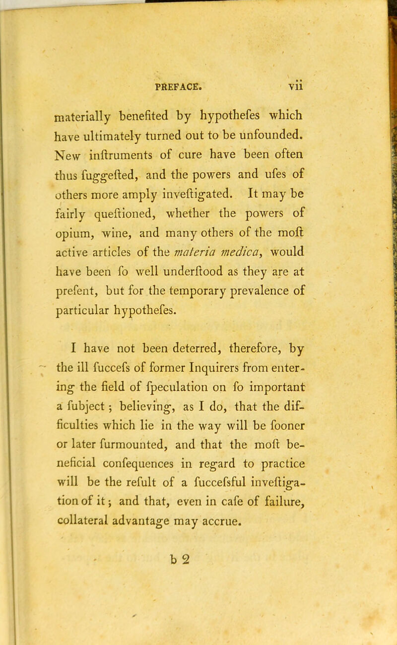 materially benefited by hypothefes which have ultimately turned out to be unfounded. New inftruments of cure have been often thus fuggefted, and the powers and ufes of others more amply inveftigated. It may be fairly queftioned, whether the powers of opium, wine, and many others of the raoft active articles of the materia medica, would have been fo well underftood as they are at prefent, but for the temporary prevalence of particular hypothefes. I have not been deterred, therefore, by the ill fuccefs of former Inquirers from enter- ing the field of fpeculation on fo important a fubject; believing, as I do, that the dif- ficulties which lie in the way will be fooner or later furmounted, and that the moll: be- neficial confequences in regard to practice will be the refult of a fuccefsful inveftiga- tion of it •, and that, even in cafe of failure, collateral advantage may accrue.