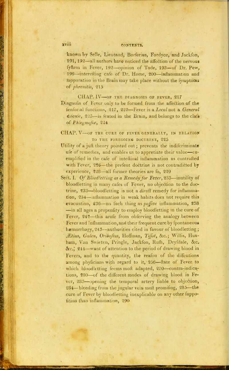 known by Sclte, Lieutaud, Burferius, Fordycc, find Jackfon, 191, 192—all authors have noticed the affc6tion of the nervous fyftcm in Fever, 192—opinion of Tode, 193—of Dr. Pew, 196—interfiling cale. of Dr. Home, 200—inflammation and luppuration in the Brain may take place without the iymptonu of phrenitts, 215 CHAP. IV OF THE DIAGNOSIS OF FEVER, 217 Diagnolis of Fever ouly to be formed from the affedtion of the l'enforial functions, 217, 222—Fever is a Local not a General diteale, 223—is (rated in the Brain, and belongs to the clali of Fhifgnuijite, 224 CHAP. V OF THE CURE OF FEVER GENERALLY, IN RELATION TO THE F0REGOIN6 DOCTRINE, 225 Utility of ajult theory pointed out; prevents the indifcrirninate ule of remedies, and enables us to apprctiate their value—ex- emplified in the cafe of inteftinal inflammation as contralled with Fever, 22b—the prefent doctrine is not contradicted by experience, 228—all former theories are fo, 229 Sect. I. Of Bloodletting as a Remedy for Fever, 233—inutility of bloodletting in many cafes of Fever, no obje6tion to the doc- trine, 233—bloodletting is not a dirccl remedy for inflamma- tion, 234—inflammation in weak habits does not require this evacuation, 236—no fuch thing as pujjivc inflammation, 238 —-in all ages a propenfity to employ bloodletting in the cure of Fever, 242—this arofe from obferving the analogy between Fever and Inflammation, and their frequent cure by fpontaneous haemorrhagy, 243—authorities cited in favour of bloodletting; JEtius, Galen, Orikafius, Hoffman, Tijfot, &c; Willis, Hux- ham, Van Swiften, Pringle, Jackfon, Rufh, Dryfdale, &c. &c, 211—want of attention to the period of drawing blood in Fevers, and to the quantity, the reafon of the dilfentions among phyficians with regard to it, 256—(late of Fever to which bloodletting feems molt adapted, 2<0—contra-indica- tions, 280—of the different modes of drawing blood in Fe- ver, 283—opening the temporal artery liable to objection, 284—bleeding from the jugular vein molt promifmg, 285—the cure of Fever by bloodletting inexplicable on any other fuppc- lition than inflammation, 290