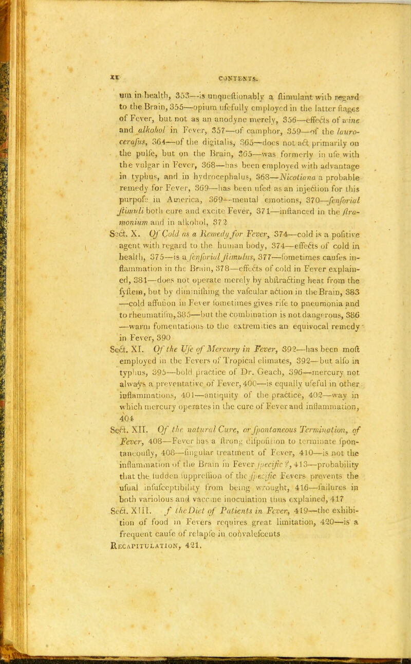 urn in health, 353—is unqueftionably a flinmlant with regard to the Brain, 355—opium ufcfully employed in the latter fia^es of Fever, but not as an anodyne merely, 356—effects of wine and alkolwl in Fever, 357—of camphor, 359—of the luuro- cerafus, 364—of the digitalis, 3G5—docs not act primarily on the pulfe, but on the Hrain, 3G5—was formerly in ufe with the vulgar in Fever, 368—has been employed with advantage in typhus, and in hydrocephalus, 368—Nicoliana a probable remedy for Fever, 369—lias been ufed as an injection for this purpok in America, 369--mental emotions, 370—fenfarial ftimvli both cure and excite Fever, 371—inftanced in the flra- monium and in alkohol, 372 Ssct. X. Of Cold as a Kr.mctlij for Fever; 374—cold is a pofitive agent with regard to the human body, 374—effects of cold in health, 375—is a fenfvriulftimulus, 377—lometimes caufes in- flammation in the Bruin, 378—effects of cold in Fever explain- ed, 381—does not operate merely by abiiracting heat from the fyftem, hut by diinmilhing the vafcular a6tion in the Brain, 383 —cold affulion in Fever lometimes gives rife to pneumonia and torheumatilm,S85—but the combination is not dangerous, 386 —warm fomentations to the extremities an equivocal remedy in Fever, 390 Sect. XI. Of the Ufe of Mercury in Fever, 392—has been mod employed in the Fevers of Tropical climates, 392—but alfo in typhus, 395—bokl practice of Dr. Geach, 396—mercury not always a preventative of Fever, 400—is equally ufeful in other inflammations, 401—antiquity of the practice, 402—way in which mercury operates in the cure of Fever and inflammation. 404 Se.ct. XII. Of the. natural Cure, orf/wnianeous Termination, of Fever, 408—Fever has a ftrong tiiipoiiiion to terminate fpon- taiKoully, 408—fingular treatment of Fever, 410—is not the inflammation uf the Brain in Fever Jpecifc <•', 413—probability that the ludden iupprellion of Jtfae f/ e.:fie Fevers prevents the ufual infufceptibility from being wrought, 416—failures in both variolous and vaccine inoculation thus explained, 417 Sect.. XIII. / the Diet of Patients in Fever, 419—the exhibi- tion of food in Fevers requires great limitation, 420—is a frequent caufe of relaplb in cohvalefceuts Rfxapitulation, 421.