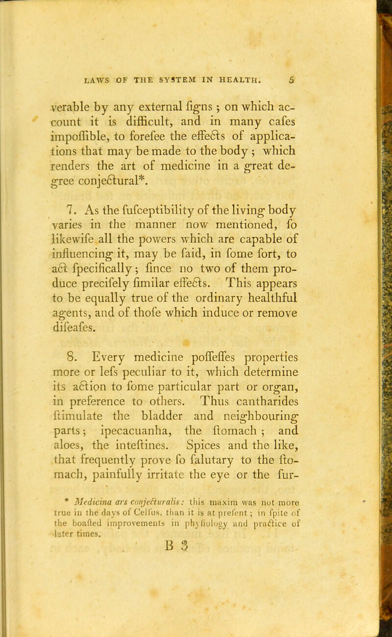 verable by any external figns; on which ac- count it is difficult, and in many cafes impoffible, to forefee the effects of applica- tions that may be made to the body ; which renders the art of medicine in a great de- gree conjectural*. 7. As the fufceptibility of the living body varies in the manner now mentioned, fo likewife all the powers which are capable of influencing it, may be faid, in fome fort, to act. fpecifically ; fince no two of them pro- duce precifely fimilar effects. This appears to be equally true of the ordinary healthful agents, and of thofe which induce or remove difeafes. 8. Every medicine poffelfes properties more or lefs peculiar to it, which determine its action to fome particular part or organ, in preference to others. Thus cantharides ftimulate the bladder and neighbouring parts; ipecacuanha, the ftomach -, and aloes, the inteftines. Spices and the like, that frequently prove fo falutary to the fto- mach, painfully irritate the eye or the fur- * Medicina ars coiijefluralis: this maxim was not more true in the days of Celfus, than it is at prefent; in fpite of the boafted improvements in phenology and practice of •later times.