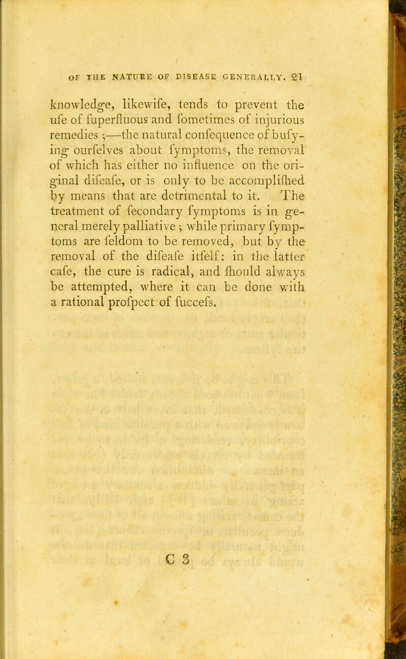 knowledge, likewife, tends to prevent the ufe of fuperfluous and fometimes of injurious remedies 5—the natural confequence of bufy- ing ourfelves about fymptoms, the removal of which has either no influence on the ori- ginal difeafe, or is only to be accomplifhed by means that are detrimental to it. The treatment of fecondary fymptoms is in ge- neral merely palliative ; while primary fymp- toms are feldom to be removed, but by the removal of the difeafe itfelf: in the latter cafe, the cure is radical, and mould always be attempted, where it can be done with a rational profpect of fuccefs.