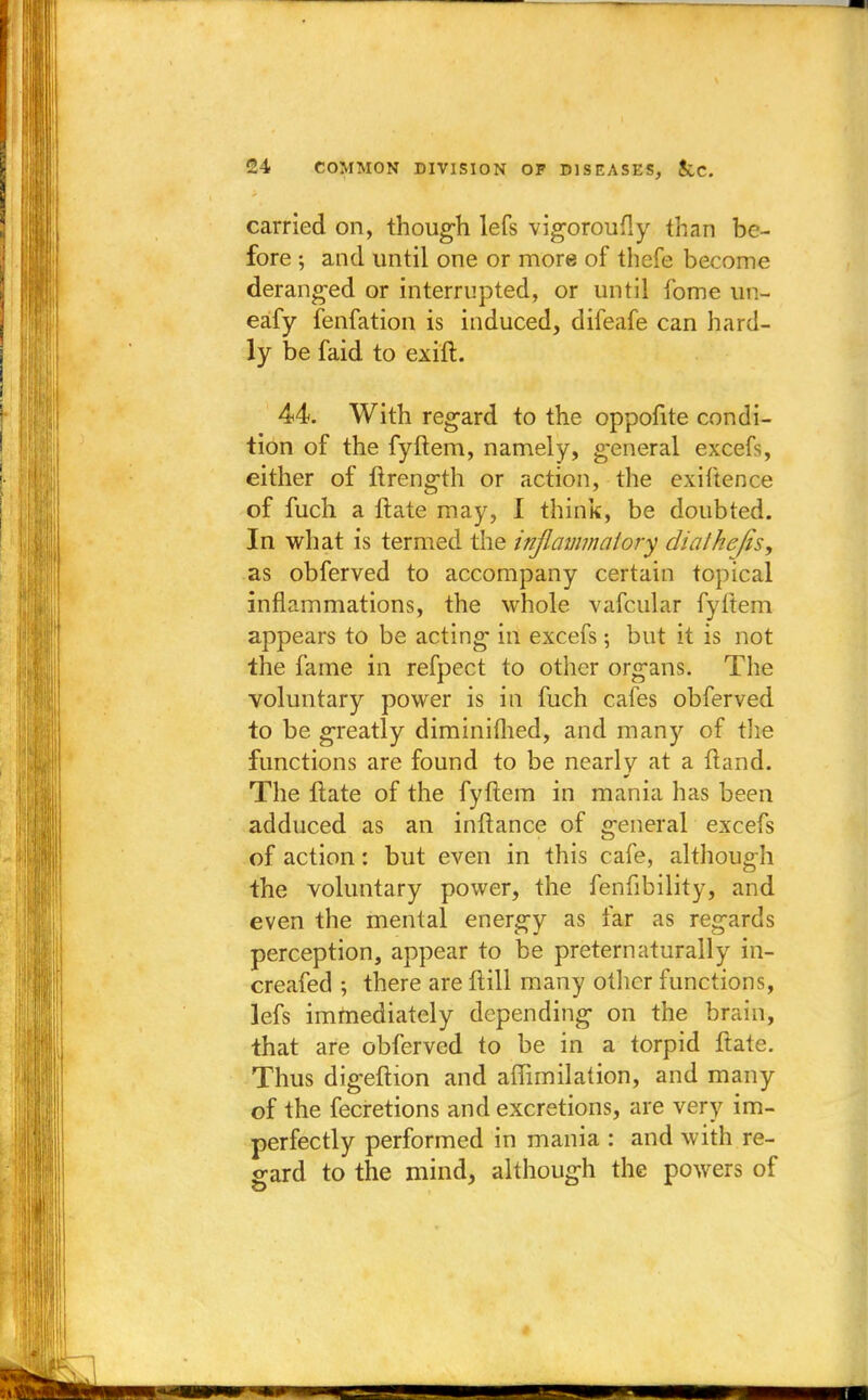 carried on, though lefs vigoroufly than be- fore ; and until one or more of thefe become deranged or interrupted, or until fome un- eafy fenfation is induced, difeafe can hard- ly be faid to exift. 44. With regard to the oppofite condi- tion of the fyftem, namely, general excefs, either of ftrength or action, the exiftence of fuch a ftate may, I think, be doubted. In what is termed the inflammatory dial he/is, as obferved to accompany certain topical inflammations, the whole vafcular fyftem appears to be acting in excefs; but it is not the fame in refpect to other organs. The voluntary power is in fuch cafes obferved to be greatly diminifhed, and many of the functions are found to be nearly at a ftand. The ftate of the fyftem in mania has been adduced as an inftance of general excefs of action: but even in this cafe, although the voluntary power, the fenfibility, and even the mental energy as far as regards perception, appear to be preternaturally in- creafed ; there are ftill many other functions, lefs immediately depending on the brain, that are obferved to be in a torpid ftate. Thus digeftion and affimilation, and many of the fecretions and excretions, are very im- perfectly performed in mania : and with re- gard to the mind, although the powers of