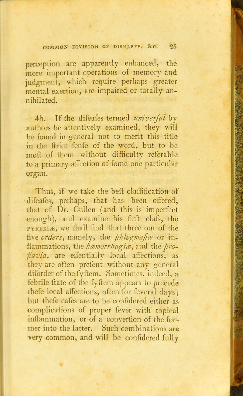 perception are apparently enhanced, the more important operations of memory and judgment, which require perhaps greater mental exertion, are impaired or totally an- nihilated. 4b. If the difeafes termed univerfal by authors be attentively examined, they will be found in general not to merit this title in the ftrict fenfe of the word, but to be moft of them without difficulty referable to a primary affection of fome one particular organ. Thus, if we ta;ke the beft claiTification of difeafes, perhaps, that has been offered, that of Dr. Cullen (and this is imperfect enough), and examine his firft clafs, the pyrexiae, we (hall find that three out of the five orders, namely, the phlegmafiee or in- flammations, the hamorrhagia, and thepro- Jluvia, are effentially local affections, as they are often prefent without any general diforder of the fyftem. Sometimes, indeed, a febrile ftate of the fyftem appears to precede thefe local affections, often for feveral days; but thefe cafes are to be confidered either as complications of proper fever with topical inflammation, or of a converfion of the for- mer into the latter. Such combinations are very common, and will be confidered fully