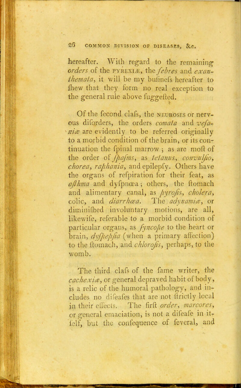 hereafter. With regard to the remaining' orders of the pyrexia, the febres and exan- themata, it will be my bufinefs hereafter to fhew that they form no real exception to the general rule above fuggefted. Of the fecond clafs, the neuroses or nerv- ous diforders, the orders comata and vefa- nice are evidently to be referred originally to a morbid condition of the brain, or its con- tinuation the fpinal marrow ; as are moil of the order of Jjiajms, as tetanus, convuljio, chorea, raphania, and epilepfy. Others have the organs of refpiration for their feat, as ajlhma and dyfpncea; others, the ftomach and alimentary canal, as pyrojh, cholera, colic, and diarrhoea. The adynamia, or diminimed involuntary motions, are all, likewife, referable to a morbid condition of particular organs, as fyncope to the heart or brain, dxfpe/i/ia (when a primary affection) to the ftomach, and chlorojis, perhaps, to the womb. The third clafs of the fame writer, the cachexia, or general depraved habit ofbody, is a relic of the humoral pathology, and in- cludes no difeafes that are not llrictly local in their eiFects. The firft order, marcores, or general emaciation, is not a difeafe in it- (elf, but the confequence of feveral, and