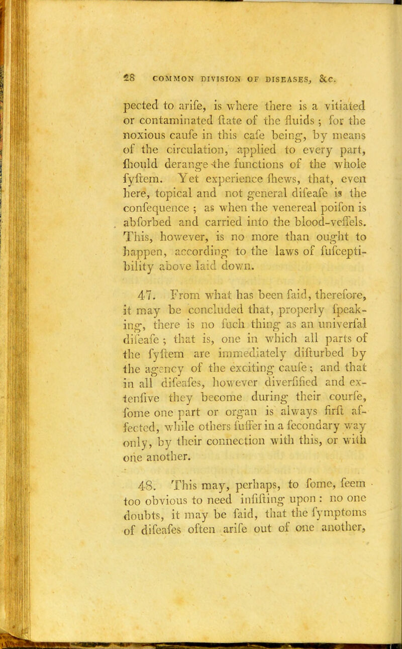 pected to arife, is where there is a vitiated or contaminated flate of the fluids; for the noxious caufe in this cafe being1, by means of the circulation, applied to every part, mould derange <he functions of the whole fyftem. Yet experience thews, that, even here, topical and not general difeafe is the confequence ; as when the venereal poifon is abforbed and carried into the blood-vclfels. This, however, is no more than ought to happen, according' to the laws of fufcepti- bility above laid down. 47. From what has been faid, therefore, it may be concluded that, properly fpeak- ing, there is no fucli thing as an univerfal difeafe ; that is, one in which all parts of the fyftem are immediately difturbed by the agency of the exciting caufe; and that in all difeafes, however diverged and ex- teniive they become during their courfe, fome one part or organ is always firfl af- fected, while others fufferin a fecondary way only, by their connection with this, or with one another. 48. This may, perhaps, to fome, feem too obvious to need infilling upon : no one doubts, it may be faid, thai the fymptoms of difeafes often arife out of one another,