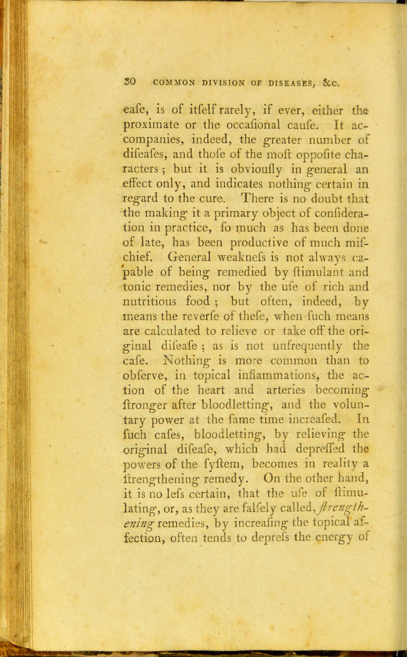 eafe, is of itfelf rarely, if ever, either the proximate or the occafional caufe. It ac- companies, indeed, the greater number of difeafes, and thofe of the molt oppofite cha- racters ; but it is obvioufly in general an effect only, and indicates nothing- certain in regard to the cure. There is no doubt that the making it a primary object of confidera- tion in practice, fo much as has been done of late, has been productive of much mif- chief. General weaknefs is not always ca- pable of being remedied by ftimulant and tonic remedies, nor by the ufe of rich and nutritious food ; but often, indeed, by means the reverfe of thefe, when fuch means are calculated to relieve or take off the ori- ginal difeafe ; as is not unfrequently the cafe. Nothing is more common than to obferve, in topical inflammations, the ac- tion of the heart and arteries becoming ftronger after bloodletting, and the volun- tary power at the fame time increafed. In fuch cafes, bloodletting, by relieving the original difeafe, which had depreffed the powers of the fyftem, becomes in reality a itrengthening remedy. On the other hand, it is no lefs certain, that the ufe of llimu- lating, or, as they are faifely called,y/r<?#g7/£- ening remedies, by increasing the topical af- fection, often tends to deprefs the energy of