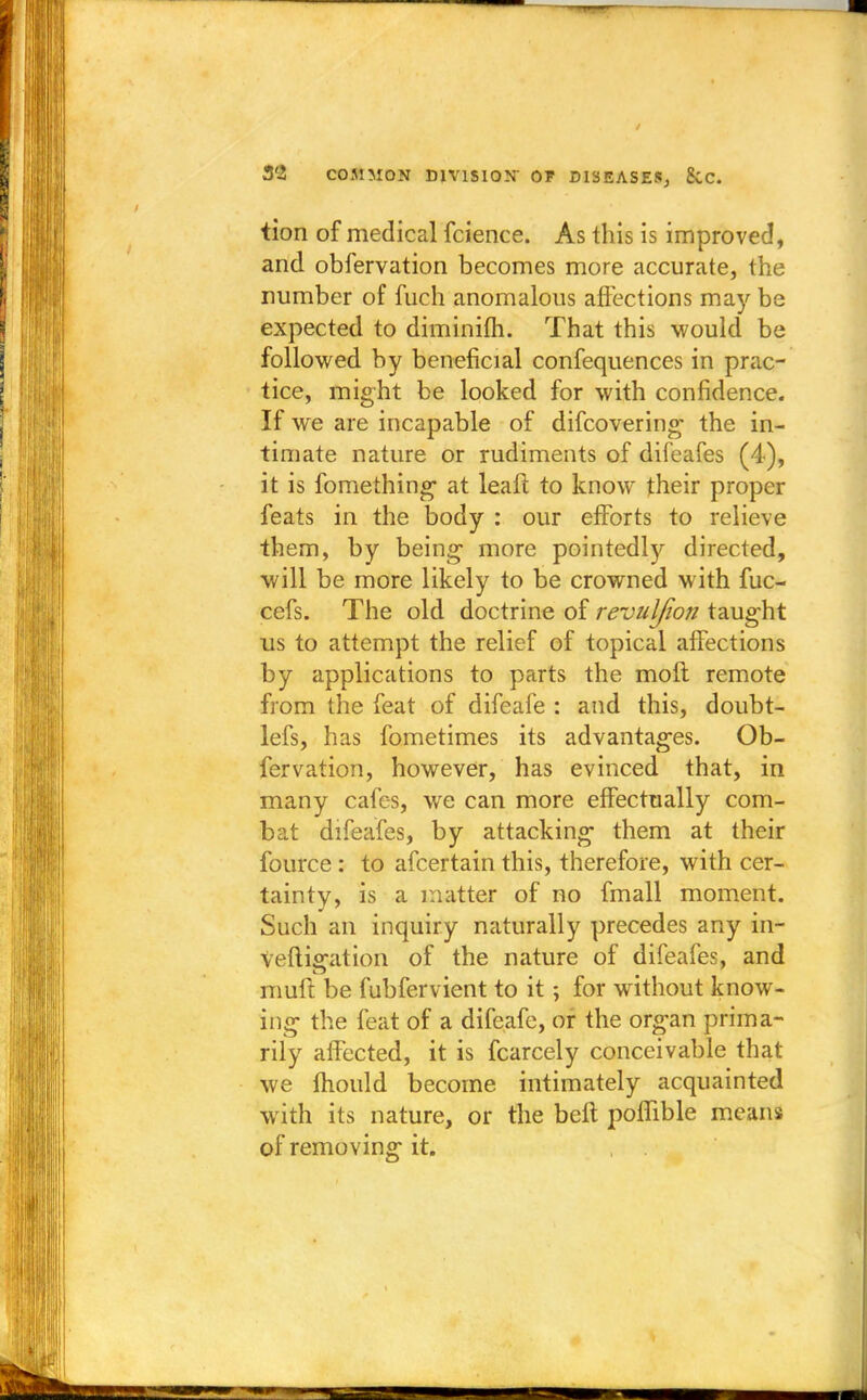 tion of medical fcience. As this is improved, and obfervation becomes more accurate, the number of fuch anomalous affections may be expected to diminifh. That this would be followed by beneficial confequences in prac- tice, might be looked for with confidence. If we are incapable of difcovering the in- timate nature or rudiments of difeafes (4), it is fomething at leaft to know their proper feats in the body : our efforts to relieve them, by being- more pointedly directed, will be more likely to be crowned with fuc- cefs. The old doctrine of revuljion taught us to attempt the relief of topical affections by applications to parts the moft remote from the feat of difeafe : and this, doubt- lefs, has fometimes its advantages. Ob- fervation, however, has evinced that, in many cafes, we can more effectually com- bat difeafes, by attacking them at their fource : to afcertain this, therefore, with cer- tainty, is a matter of no fmall moment. Such an inquiry naturally precedes any in- vefligation of the nature of difeafes, and muft be fubfervient to it; for without know- ing the feat of a difeafe, or the organ prima- rily affected, it is fcarcely conceivable that we mould become intimately acquainted with its nature, or the beft poflible means of removing it.