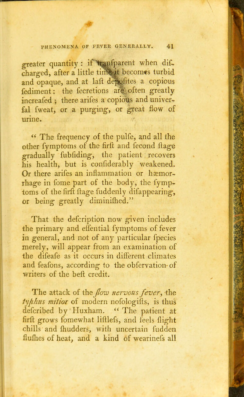 greater quantity : if fcanfparent when dif- charged, after a little tirSw* becomes turbid and opaque, and at lalt deppfites a copious fediment: the fecretions are often greatly increafed ; there arifes a copious and univer- sal fweat, or a purging-, or great flow of urine.  The frequency of the pulfe, and all the other fymptoms of the firft and fecond ftage gradually fubfiding, the patient recovers his health, but is confiderably weakened. Or there arifes an inflammation or haemor- rhage in fome part of the body, the fymp- toms of the firft ftage fuddenly difappearing, or being greatly diminifhed. That the defcription now given includes the primary and elfential fymptoms of fever in general, and not of any particular fpecies merely, will appear from an examination of the difeafe as it occurs in different climates and feafons, according to the obfervation- of writers of the belt credit. The attack of the Jlow nervous fever, the tyfihus miiior of modern nofologifts, is thus defcribed by Huxham.  The patient at firft grows fomewhat liftlefs, and feels flight chills and fhudders, with uncertain fudden fluflies of heat, and a kind of wearinefs all