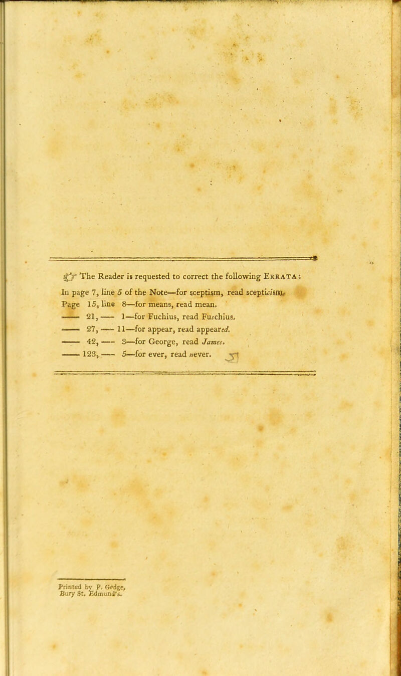 gj' The Reader is requested to correct the following Errata : In page 7, line 5 of the Note—for sceptism, read scepticism. Page 15, line 8—for means, read mean. —— 21, 1—for Fuchius, read Fuichius, —— 27, 11—for appear, read appeared. —-— 42, 3—for George, read James. 123, 5—for ever, read never. -r1 Printed by P. GeA%e, Sury 3t. Edmund'*.