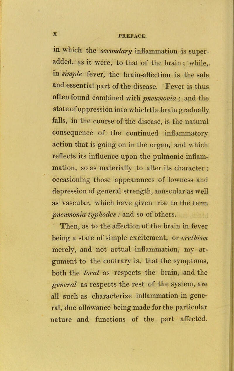 in which the secondary inflammation is super- added, as it were, to that of the brain ; while,, in simple fever, the brain-affection is the sole and essential part of the disease. Fever is thus often found combined with pneumonia; and the state of oppression into which the brain gradually falls, in the course of the disease, is the natural consequence of the continued inflammatory action that is going on in the organ, and which reflects its influence upon the pulmonic inflam- mation, so as materially to alter its character ; occasioning those appearances of lowness and depression of general strength, muscular as well as vascular, which have given rise to the term pneumonia typhodes: and so of others. Then, as to the affection of the brain in fever being a state of simple excitement, or erethism merely, and not actual inflammation, my ar- gument to the contrary is, that the symptoms, both the local as respects the brain, and the general as respects the rest of the system, are all such as characterize inflammation in gene- ral, due allowance being made for the particular nature and functions of the part affected.