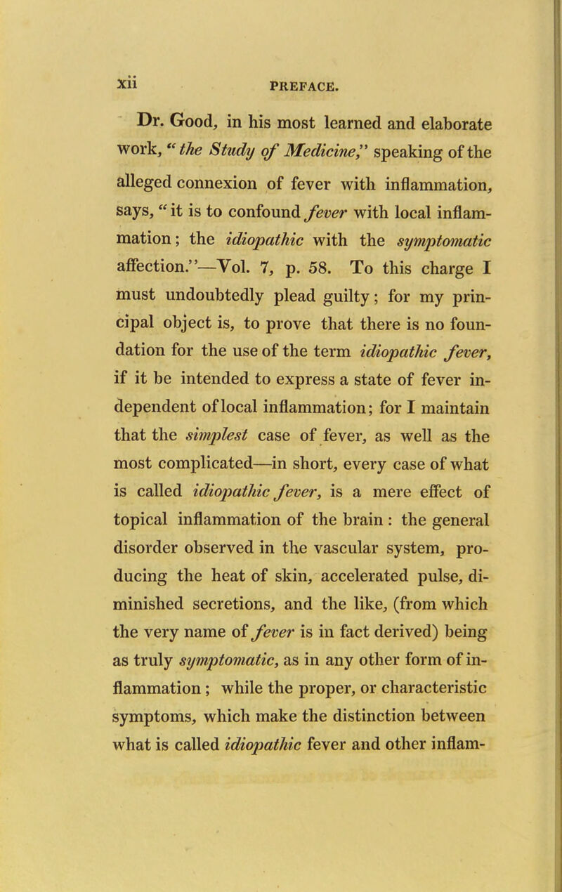 Dr. Good, in his most learned and elaborate work, *'the Study of Medicine speaking of the alleged connexion of fever with inflammation, says, it is to confound fever with local inflam- mation; the idiopathic with the symptomatic affection.—Vol. 7, p. 58. To this charge I must undoubtedly plead guilty; for my prin- cipal object is, to prove that there is no foun- dation for the use of the term idiopathic fever, if it be intended to express a state of fever in- dependent of local inflammation; for I maintain that the simplest case of fever, as well as the most complicated—in short, every case of what is called idiopathic fever, is a mere effect of topical inflammation of the brain : the general disorder observed in the vascular system, pro- ducing the heat of skin, accelerated pulse, di- minished secretions, and the like, (from which the very name of fever is in fact derived) being as truly symptomatic, as in any other form of in- flammation ; while the proper, or characteristic symptoms, which make the distinction between what is called idiopathic fever and other inflam-