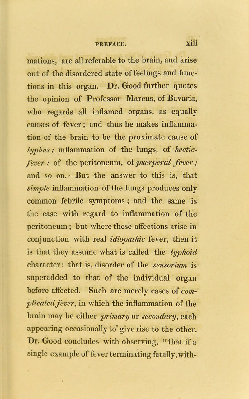 mations, are all referable to the brain, and arise out of the disordered state of feelings and func- tions in this organ. Dr. Good further quotes the opinion of Professor Marcus, of Bavaria, who regards all inflamed organs, as equally causes of fever; and thus he makes inflamma- tion of the brain to be the proximate cause of typhus; inflammation of the lungs, of hectic- fever; of the peritoneum, of puerperal fever; and so on.—But the answer to this is, that simple inflammation of the lungs produces only common febrile symptoms; and the same is the case with regard to inflammation of the peritoneum; but where these affections arise in conjunction with real idiopathic fever, then it is that they assume what is called the typhoid character: that is, disorder of the sensorium is superadded to that of the individual organ before affected. Such are merely cases of com- plicated fever, in which the inflammation of the brain may be either primary or secondary, each appearing occasionally to give rise to the other. Dr. Good concludes with observing,  that if a single example of fever terminating fatally, with-