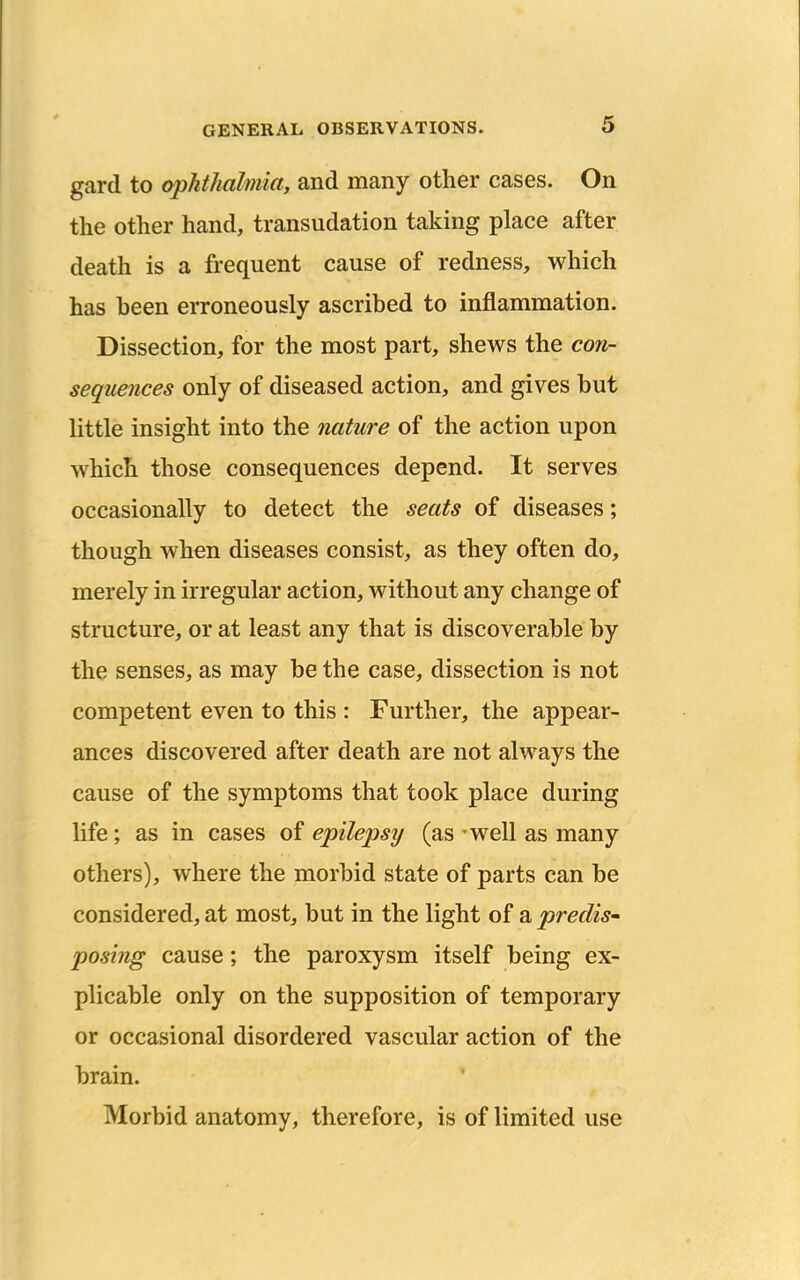 gard to ophthalmia, and many other cases. On the other hand, transudation taking place after death is a frequent cause of redness, which has heen erroneously ascribed to inflammation. Dissection, for the most part, shews the con- sequences only of diseased action, and gives but little insight into the nature of the action upon which those consequences depend. It serves occasionally to detect the seats of diseases; though when diseases consist, as they often do, merely in irregular action, without any change of structure, or at least any that is discoverable by the senses, as may be the case, dissection is not competent even to this : Further, the appear- ances discovered after death are not always the cause of the symptoms that took place during life; as in cases of epilepsy (as - well as many others), where the morbid state of parts can be considered, at most, but in the light of a predis- posing cause; the paroxysm itself being ex- plicable only on the supposition of temporary or occasional disordered vascular action of the brain. ' Morbid anatomy, therefore, is of limited use