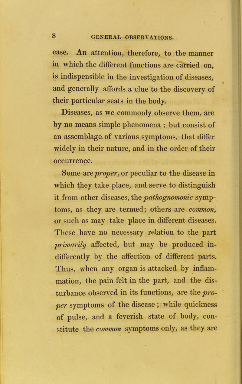 ease. An attention, therefore, to the manner in which the different functions are carried on, is indispensible in the investigation of diseases, and generally affords a clue to the discovery of their particular seats in the body. Diseases, as we commonly observe them, are by no means simple phenomena ; but consist of an assemblage of various symptoms, that differ widely in their nature, and in the order of their occurrence. Some axeproper, or peculiar to the disease in which they take place, and serve to distinguish it from other diseases, the pathognomonic symp- toms, as they are termed; others are common, or such as may take place in different diseases. These have no necessary relation to the part primarihj affected, but may be produced in- differently by the affection of different parts. Thus, when any organ is attacked by inflam- mation, the pain felt in the part, and the dis- turbance observed in its functions, are the pro- per symptoms of the disease ; while quickness of pulse, and a feverish state of body, con- stitute the co?nmon symptoms only, as they are